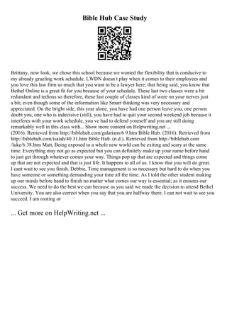 Bible Hub Case Study
Brittany, now look, we chose this school because we wanted the flexibility that is conducive to
my already grueling work schedule. LWDN doesn t play when it comes to their employees and
you love this law firm so much that you want to be a lawyer here; that being said, you know that
Bethel Online is a great fit for you because of your schedule. These last two classes were a bit
redundant and tedious so therefore, these last couple of classes kind of wore on your nerves just
a bit; even though some of the information like Smart thinking was very necessary and
appreciated. On the bright side, this year alone, you have had one person leave you, one person
doubt you, one who is indecisive (still), you have had to quit your second weekend job because it
interferes with your work schedule, you ve had to defend yourself and you are still doing
remarkably well in this class with... Show more content on Helpwriting.net ...
(2016). Retrieved from http://biblehub.com/galatians/6 9.htm Bible Hub. (2016). Retrieved from
http://biblehub.com/isaiah/40 31.htm Bible Hub. (n.d.). Retrieved from http://biblehub.com
/luke/6 38.htm Matt, Being exposed to a whole new world can be exiting and scary at the same
time. Everything may not go as expected but you can definitely make up your name before hand
to just get through whatever comes your way. Things pop up that are expected and things come
up that are not expected and that is just life. It happens to all of us. I know that you will do great.
I cant wait to see you finish. Debbie, Time management is so necessary but hard to do when you
have someone or something demanding your time all the time. As I told the other student making
up our minds before hand to finish no matter what comes our way is essential; as it ensures our
success. We need to do the best we can because as you said we made the decision to attend Bethel
University. You are also correct when you say that you are halfway there. I can not wait to see you
succeed. I am rooting or
... Get more on HelpWriting.net ...
 