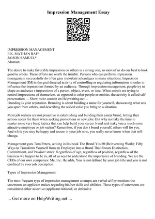 Impression Management Essay
IMPRESSION MANAGEMENT
P.K. MATHAN RAJ*
JAISON SAMUEL*
Abstract:
The desire to make favorable impression on others is a strong one, so most of us do our best to look
good to others. These efforts are worth the trouble. Persons who can perform impression
management successfully do often gain important advantages in many situations. Impression
Management (IM) is the goal directed activity of controlling or regulating information in order to
influence the impressions formed by an audience. Through impression management, people try to
shape an audience s impressions of a person, object, event, or idea. When people are trying to
control impressions of themselves, as opposed to other people or entities, the activity is called self
presentation. ... Show more content on Helpwriting.net ...
Branding is your reputation. Branding is about building a name for yourself, showcasing what sets
you apart from others, and describing the added value you bring to a situation.
Most job seekers are not proactive in establishing and building their career brand, letting their
actions speak for them when seeking promotions or new jobs. But why not take the time to
master some very basic tactics that can help build your career brand and make you a much more
attractive employee or job seeker? Remember, if you don t brand yourself, others will for you.
And while you may be happy and secure in your job now, you really never know when that will
change.
Management guru Tom Peters, writing in his book The Brand You50 (Reinventing Work): Fifty
Ways to Transform Yourself from an Employee into a Brand That Shouts Distinction,
Commitment, and Passion! states: Regardless of age, regardless of position, regardless of the
business we happen to be in, all of us need to understand the importance of branding. We are the
CEOs of our own companies: Me, Inc. He adds, You re not defined by your job title and you re not
confined by your job description.
Types of Impression Management
The most frequent type of impression management attempts are verbal self promotions the
statements an applicant makes regarding his/her skills and abilities. These types of statements are
considered either assertive (applicant initiated) or defensive
... Get more on HelpWriting.net ...
 