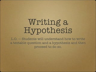 Writing a
        Hypothesis
L.O. — Students will understand how to write
a testable question and a hypothesis and then
               proceed to do so.
 