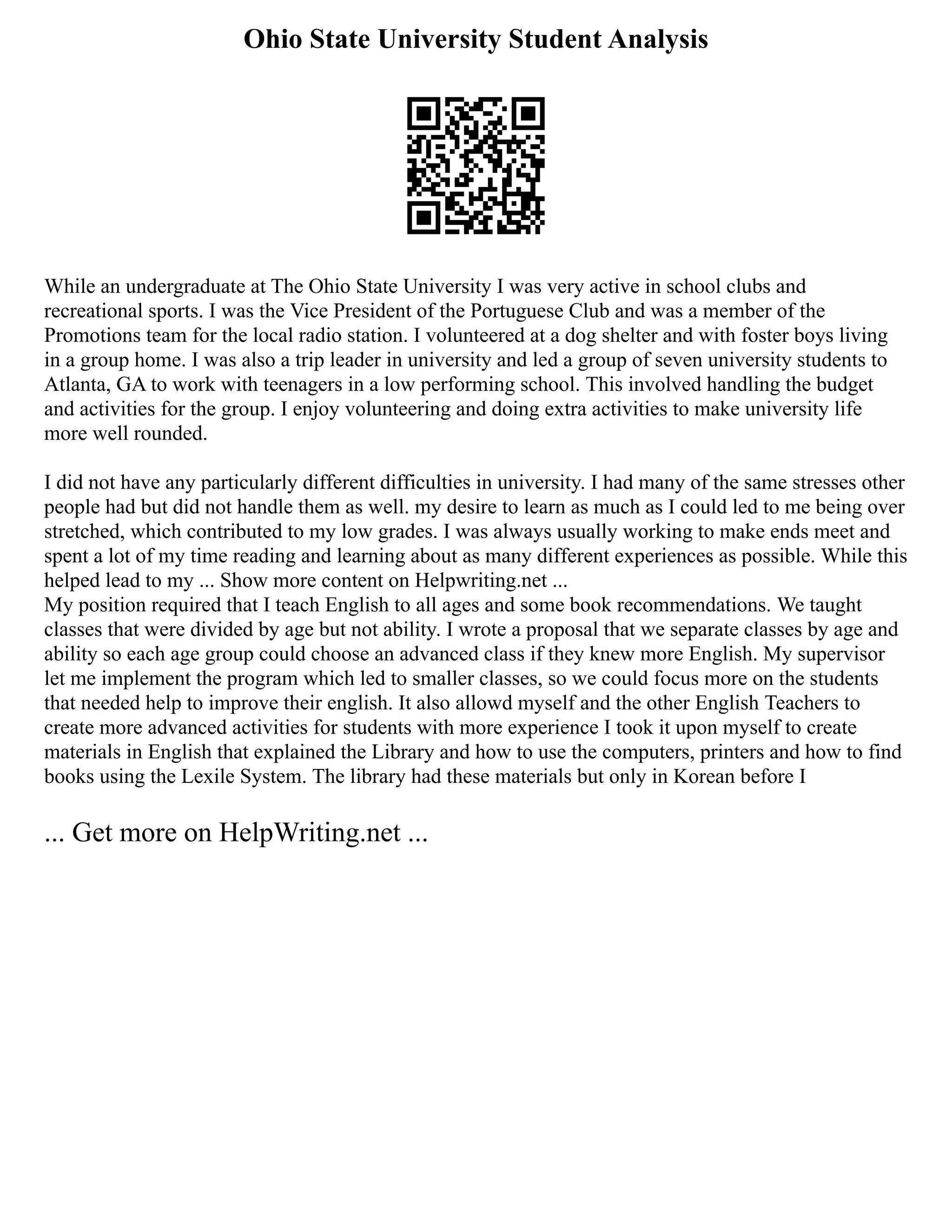 Ohio State University Student Analysis
While an undergraduate at The Ohio State University I was very active in school clubs and
recreational sports. I was the Vice President of the Portuguese Club and was a member of the
Promotions team for the local radio station. I volunteered at a dog shelter and with foster boys living
in a group home. I was also a trip leader in university and led a group of seven university students to
Atlanta, GA to work with teenagers in a low performing school. This involved handling the budget
and activities for the group. I enjoy volunteering and doing extra activities to make university life
more well rounded.
I did not have any particularly different difficulties in university. I had many of the same stresses other
people had but did not handle them as well. my desire to learn as much as I could led to me being over
stretched, which contributed to my low grades. I was always usually working to make ends meet and
spent a lot of my time reading and learning about as many different experiences as possible. While this
helped lead to my ... Show more content on Helpwriting.net ...
My position required that I teach English to all ages and some book recommendations. We taught
classes that were divided by age but not ability. I wrote a proposal that we separate classes by age and
ability so each age group could choose an advanced class if they knew more English. My supervisor
let me implement the program which led to smaller classes, so we could focus more on the students
that needed help to improve their english. It also allowd myself and the other English Teachers to
create more advanced activities for students with more experience I took it upon myself to create
materials in English that explained the Library and how to use the computers, printers and how to find
books using the Lexile System. The library had these materials but only in Korean before I
... Get more on HelpWriting.net ...
 