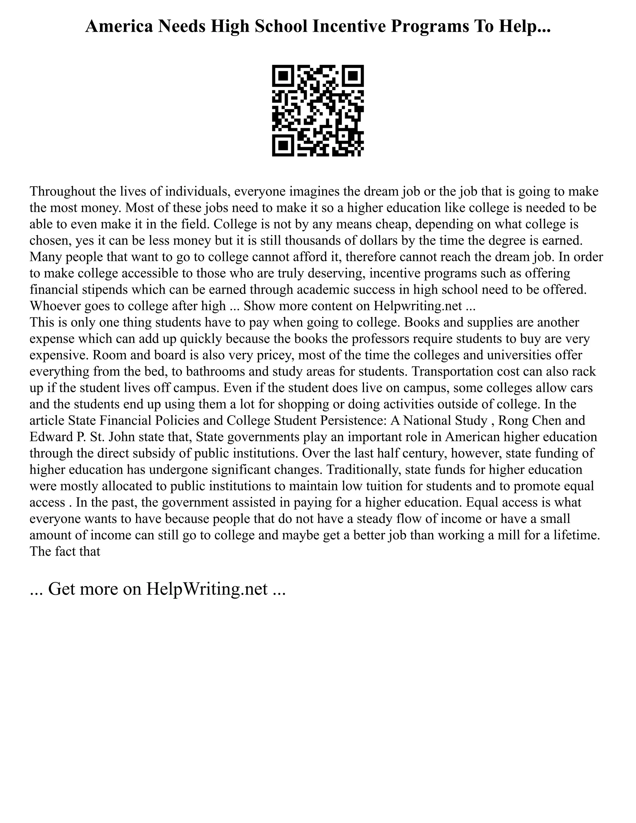 America Needs High School Incentive Programs To Help...
Throughout the lives of individuals, everyone imagines the dream job or the job that is going to make
the most money. Most of these jobs need to make it so a higher education like college is needed to be
able to even make it in the field. College is not by any means cheap, depending on what college is
chosen, yes it can be less money but it is still thousands of dollars by the time the degree is earned.
Many people that want to go to college cannot afford it, therefore cannot reach the dream job. In order
to make college accessible to those who are truly deserving, incentive programs such as offering
financial stipends which can be earned through academic success in high school need to be offered.
Whoever goes to college after high ... Show more content on Helpwriting.net ...
This is only one thing students have to pay when going to college. Books and supplies are another
expense which can add up quickly because the books the professors require students to buy are very
expensive. Room and board is also very pricey, most of the time the colleges and universities offer
everything from the bed, to bathrooms and study areas for students. Transportation cost can also rack
up if the student lives off campus. Even if the student does live on campus, some colleges allow cars
and the students end up using them a lot for shopping or doing activities outside of college. In the
article State Financial Policies and College Student Persistence: A National Study , Rong Chen and
Edward P. St. John state that, State governments play an important role in American higher education
through the direct subsidy of public institutions. Over the last half century, however, state funding of
higher education has undergone significant changes. Traditionally, state funds for higher education
were mostly allocated to public institutions to maintain low tuition for students and to promote equal
access . In the past, the government assisted in paying for a higher education. Equal access is what
everyone wants to have because people that do not have a steady flow of income or have a small
amount of income can still go to college and maybe get a better job than working a mill for a lifetime.
The fact that
... Get more on HelpWriting.net ...
 