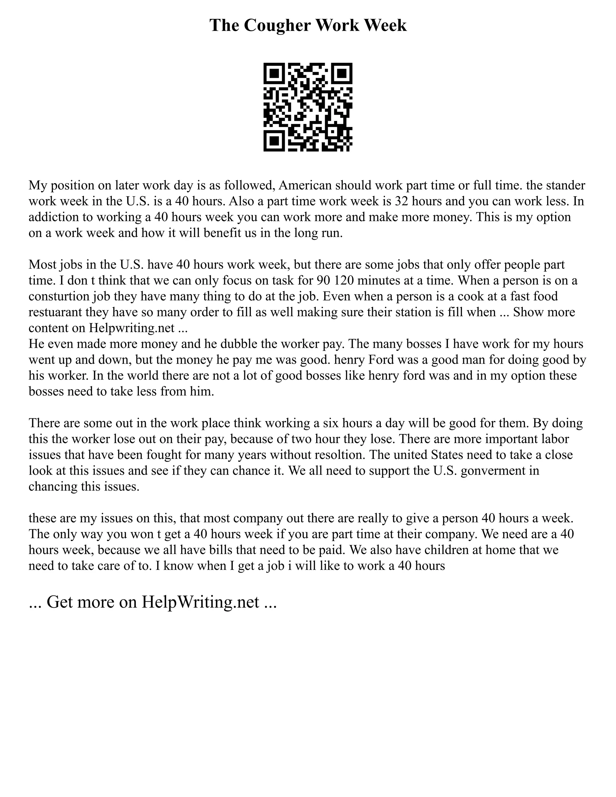 The Cougher Work Week
My position on later work day is as followed, American should work part time or full time. the stander
work week in the U.S. is a 40 hours. Also a part time work week is 32 hours and you can work less. In
addiction to working a 40 hours week you can work more and make more money. This is my option
on a work week and how it will benefit us in the long run.
Most jobs in the U.S. have 40 hours work week, but there are some jobs that only offer people part
time. I don t think that we can only focus on task for 90 120 minutes at a time. When a person is on a
consturtion job they have many thing to do at the job. Even when a person is a cook at a fast food
restuarant they have so many order to fill as well making sure their station is fill when ... Show more
content on Helpwriting.net ...
He even made more money and he dubble the worker pay. The many bosses I have work for my hours
went up and down, but the money he pay me was good. henry Ford was a good man for doing good by
his worker. In the world there are not a lot of good bosses like henry ford was and in my option these
bosses need to take less from him.
There are some out in the work place think working a six hours a day will be good for them. By doing
this the worker lose out on their pay, because of two hour they lose. There are more important labor
issues that have been fought for many years without resoltion. The united States need to take a close
look at this issues and see if they can chance it. We all need to support the U.S. gonverment in
chancing this issues.
these are my issues on this, that most company out there are really to give a person 40 hours a week.
The only way you won t get a 40 hours week if you are part time at their company. We need are a 40
hours week, because we all have bills that need to be paid. We also have children at home that we
need to take care of to. I know when I get a job i will like to work a 40 hours
... Get more on HelpWriting.net ...
 