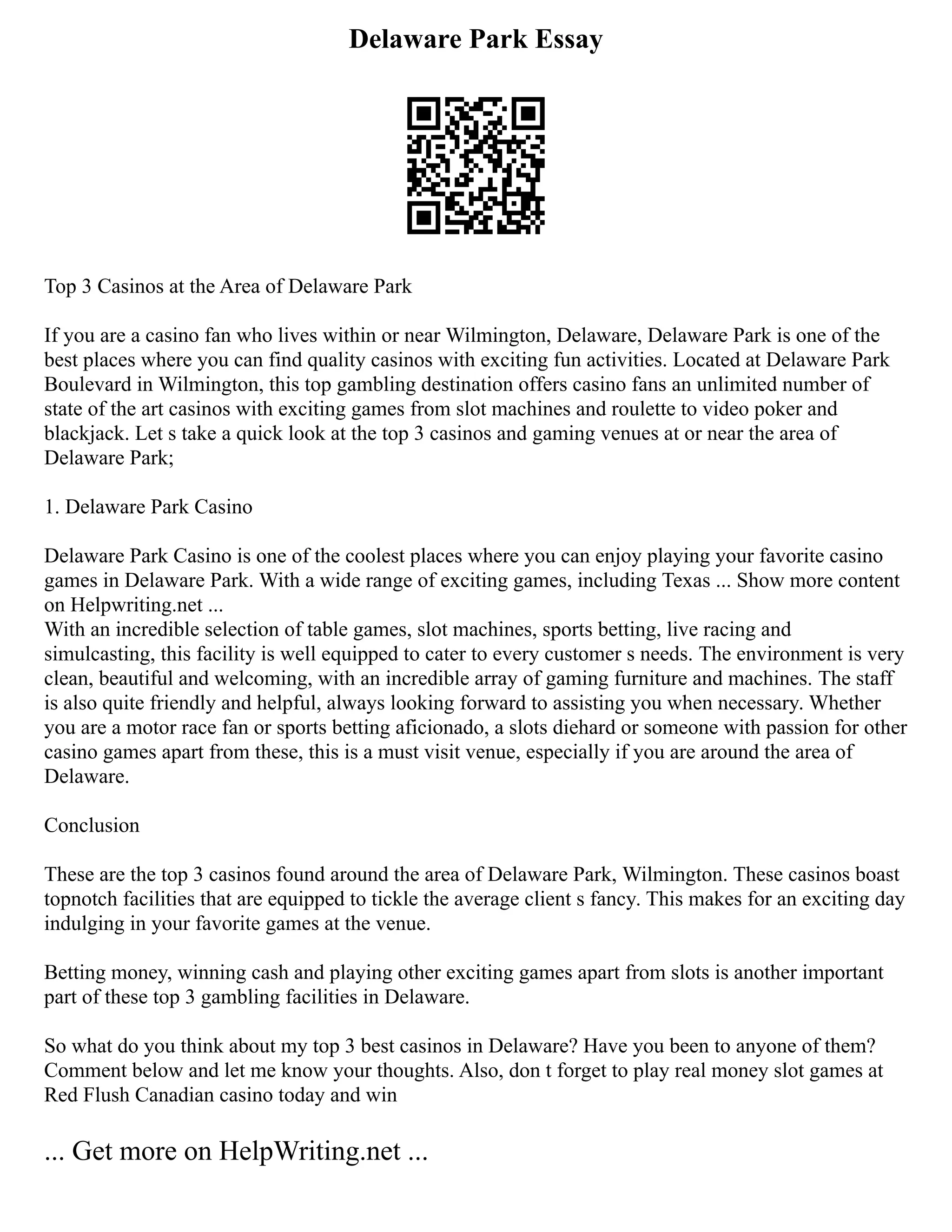 Delaware Park Essay
Top 3 Casinos at the Area of Delaware Park
If you are a casino fan who lives within or near Wilmington, Delaware, Delaware Park is one of the
best places where you can find quality casinos with exciting fun activities. Located at Delaware Park
Boulevard in Wilmington, this top gambling destination offers casino fans an unlimited number of
state of the art casinos with exciting games from slot machines and roulette to video poker and
blackjack. Let s take a quick look at the top 3 casinos and gaming venues at or near the area of
Delaware Park;
1. Delaware Park Casino
Delaware Park Casino is one of the coolest places where you can enjoy playing your favorite casino
games in Delaware Park. With a wide range of exciting games, including Texas ... Show more content
on Helpwriting.net ...
With an incredible selection of table games, slot machines, sports betting, live racing and
simulcasting, this facility is well equipped to cater to every customer s needs. The environment is very
clean, beautiful and welcoming, with an incredible array of gaming furniture and machines. The staff
is also quite friendly and helpful, always looking forward to assisting you when necessary. Whether
you are a motor race fan or sports betting aficionado, a slots diehard or someone with passion for other
casino games apart from these, this is a must visit venue, especially if you are around the area of
Delaware.
Conclusion
These are the top 3 casinos found around the area of Delaware Park, Wilmington. These casinos boast
topnotch facilities that are equipped to tickle the average client s fancy. This makes for an exciting day
indulging in your favorite games at the venue.
Betting money, winning cash and playing other exciting games apart from slots is another important
part of these top 3 gambling facilities in Delaware.
So what do you think about my top 3 best casinos in Delaware? Have you been to anyone of them?
Comment below and let me know your thoughts. Also, don t forget to play real money slot games at
Red Flush Canadian casino today and win
... Get more on HelpWriting.net ...
 