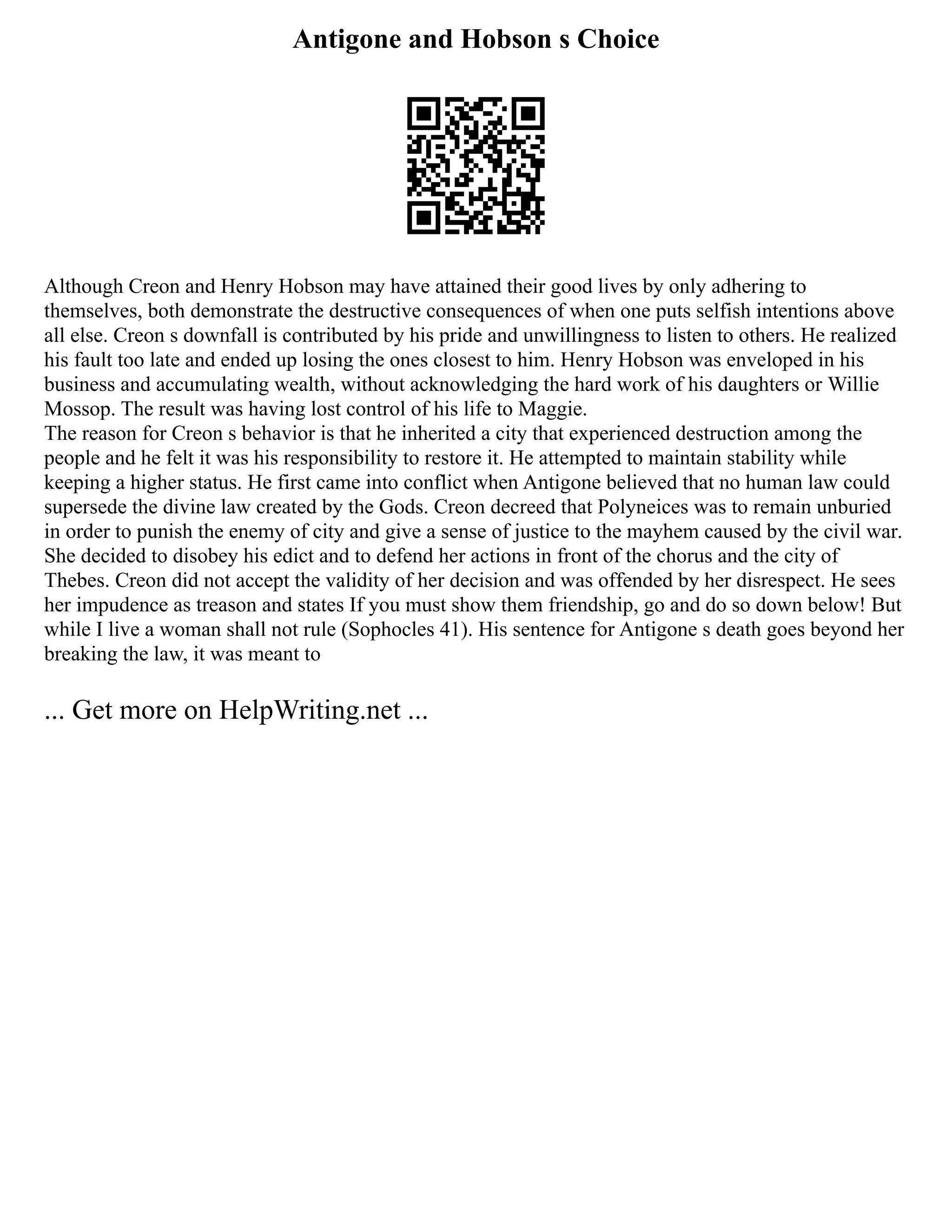 Antigone and Hobson s Choice
Although Creon and Henry Hobson may have attained their good lives by only adhering to
themselves, both demonstrate the destructive consequences of when one puts selfish intentions above
all else. Creon s downfall is contributed by his pride and unwillingness to listen to others. He realized
his fault too late and ended up losing the ones closest to him. Henry Hobson was enveloped in his
business and accumulating wealth, without acknowledging the hard work of his daughters or Willie
Mossop. The result was having lost control of his life to Maggie.
The reason for Creon s behavior is that he inherited a city that experienced destruction among the
people and he felt it was his responsibility to restore it. He attempted to maintain stability while
keeping a higher status. He first came into conflict when Antigone believed that no human law could
supersede the divine law created by the Gods. Creon decreed that Polyneices was to remain unburied
in order to punish the enemy of city and give a sense of justice to the mayhem caused by the civil war.
She decided to disobey his edict and to defend her actions in front of the chorus and the city of
Thebes. Creon did not accept the validity of her decision and was offended by her disrespect. He sees
her impudence as treason and states If you must show them friendship, go and do so down below! But
while I live a woman shall not rule (Sophocles 41). His sentence for Antigone s death goes beyond her
breaking the law, it was meant to
... Get more on HelpWriting.net ...
 
