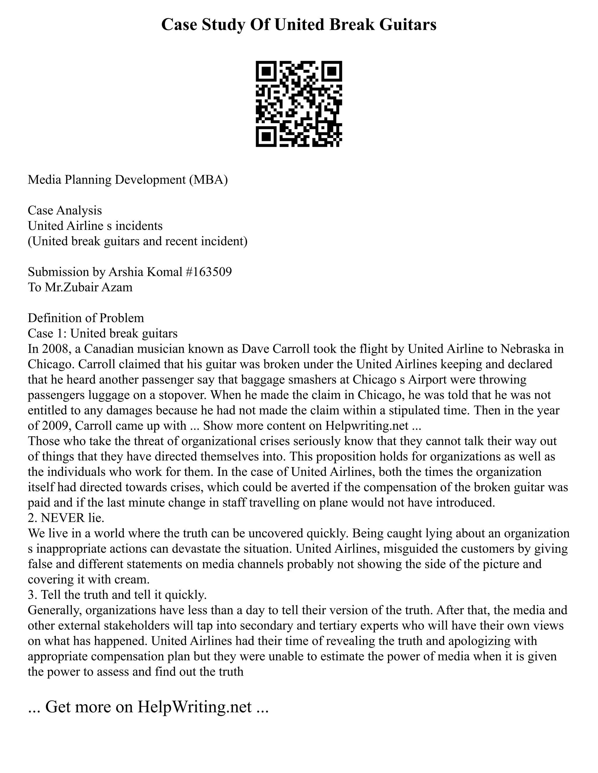 Case Study Of United Break Guitars
Media Planning Development (MBA)
Case Analysis
United Airline s incidents
(United break guitars and recent incident)
Submission by Arshia Komal #163509
To Mr.Zubair Azam
Definition of Problem
Case 1: United break guitars
In 2008, a Canadian musician known as Dave Carroll took the flight by United Airline to Nebraska in
Chicago. Carroll claimed that his guitar was broken under the United Airlines keeping and declared
that he heard another passenger say that baggage smashers at Chicago s Airport were throwing
passengers luggage on a stopover. When he made the claim in Chicago, he was told that he was not
entitled to any damages because he had not made the claim within a stipulated time. Then in the year
of 2009, Carroll came up with ... Show more content on Helpwriting.net ...
Those who take the threat of organizational crises seriously know that they cannot talk their way out
of things that they have directed themselves into. This proposition holds for organizations as well as
the individuals who work for them. In the case of United Airlines, both the times the organization
itself had directed towards crises, which could be averted if the compensation of the broken guitar was
paid and if the last minute change in staff travelling on plane would not have introduced.
2. NEVER lie.
We live in a world where the truth can be uncovered quickly. Being caught lying about an organization
s inappropriate actions can devastate the situation. United Airlines, misguided the customers by giving
false and different statements on media channels probably not showing the side of the picture and
covering it with cream.
3. Tell the truth and tell it quickly.
Generally, organizations have less than a day to tell their version of the truth. After that, the media and
other external stakeholders will tap into secondary and tertiary experts who will have their own views
on what has happened. United Airlines had their time of revealing the truth and apologizing with
appropriate compensation plan but they were unable to estimate the power of media when it is given
the power to assess and find out the truth
... Get more on HelpWriting.net ...
 