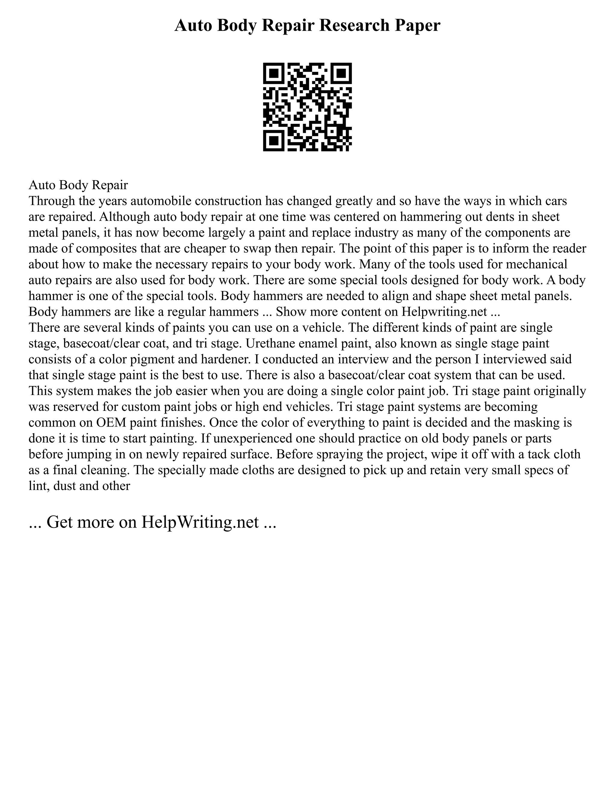 Auto Body Repair Research Paper
Auto Body Repair
Through the years automobile construction has changed greatly and so have the ways in which cars
are repaired. Although auto body repair at one time was centered on hammering out dents in sheet
metal panels, it has now become largely a paint and replace industry as many of the components are
made of composites that are cheaper to swap then repair. The point of this paper is to inform the reader
about how to make the necessary repairs to your body work. Many of the tools used for mechanical
auto repairs are also used for body work. There are some special tools designed for body work. A body
hammer is one of the special tools. Body hammers are needed to align and shape sheet metal panels.
Body hammers are like a regular hammers ... Show more content on Helpwriting.net ...
There are several kinds of paints you can use on a vehicle. The different kinds of paint are single
stage, basecoat/clear coat, and tri stage. Urethane enamel paint, also known as single stage paint
consists of a color pigment and hardener. I conducted an interview and the person I interviewed said
that single stage paint is the best to use. There is also a basecoat/clear coat system that can be used.
This system makes the job easier when you are doing a single color paint job. Tri stage paint originally
was reserved for custom paint jobs or high end vehicles. Tri stage paint systems are becoming
common on OEM paint finishes. Once the color of everything to paint is decided and the masking is
done it is time to start painting. If unexperienced one should practice on old body panels or parts
before jumping in on newly repaired surface. Before spraying the project, wipe it off with a tack cloth
as a final cleaning. The specially made cloths are designed to pick up and retain very small specs of
lint, dust and other
... Get more on HelpWriting.net ...
 