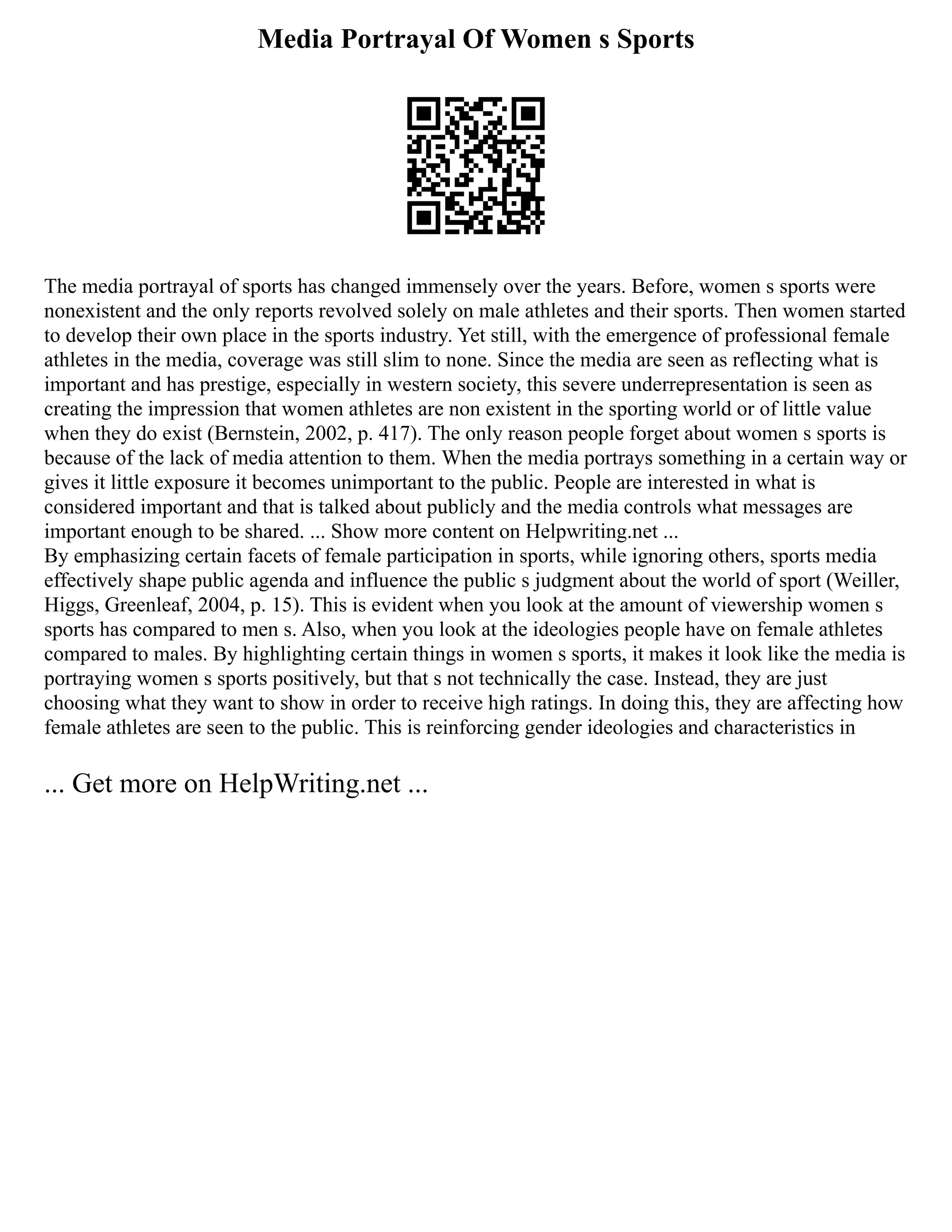 Media Portrayal Of Women s Sports
The media portrayal of sports has changed immensely over the years. Before, women s sports were
nonexistent and the only reports revolved solely on male athletes and their sports. Then women started
to develop their own place in the sports industry. Yet still, with the emergence of professional female
athletes in the media, coverage was still slim to none. Since the media are seen as reflecting what is
important and has prestige, especially in western society, this severe underrepresentation is seen as
creating the impression that women athletes are non existent in the sporting world or of little value
when they do exist (Bernstein, 2002, p. 417). The only reason people forget about women s sports is
because of the lack of media attention to them. When the media portrays something in a certain way or
gives it little exposure it becomes unimportant to the public. People are interested in what is
considered important and that is talked about publicly and the media controls what messages are
important enough to be shared. ... Show more content on Helpwriting.net ...
By emphasizing certain facets of female participation in sports, while ignoring others, sports media
effectively shape public agenda and influence the public s judgment about the world of sport (Weiller,
Higgs, Greenleaf, 2004, p. 15). This is evident when you look at the amount of viewership women s
sports has compared to men s. Also, when you look at the ideologies people have on female athletes
compared to males. By highlighting certain things in women s sports, it makes it look like the media is
portraying women s sports positively, but that s not technically the case. Instead, they are just
choosing what they want to show in order to receive high ratings. In doing this, they are affecting how
female athletes are seen to the public. This is reinforcing gender ideologies and characteristics in
... Get more on HelpWriting.net ...
 