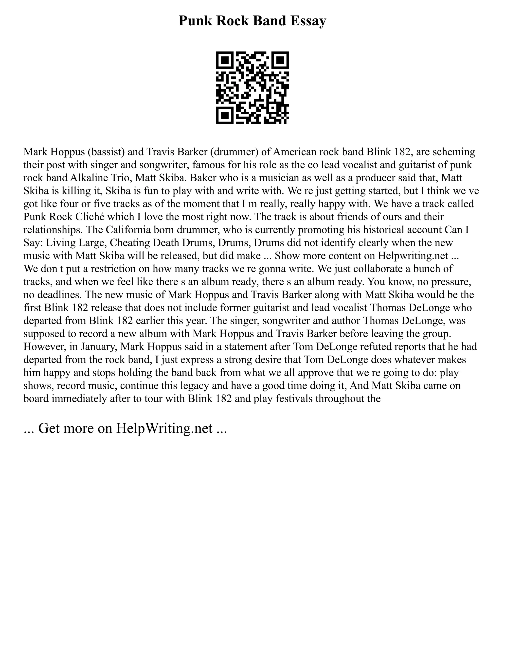 Punk Rock Band Essay
Mark Hoppus (bassist) and Travis Barker (drummer) of American rock band Blink 182, are scheming
their post with singer and songwriter, famous for his role as the co lead vocalist and guitarist of punk
rock band Alkaline Trio, Matt Skiba. Baker who is a musician as well as a producer said that, Matt
Skiba is killing it, Skiba is fun to play with and write with. We re just getting started, but I think we ve
got like four or five tracks as of the moment that I m really, really happy with. We have a track called
Punk Rock Cliché which I love the most right now. The track is about friends of ours and their
relationships. The California born drummer, who is currently promoting his historical account Can I
Say: Living Large, Cheating Death Drums, Drums, Drums did not identify clearly when the new
music with Matt Skiba will be released, but did make ... Show more content on Helpwriting.net ...
We don t put a restriction on how many tracks we re gonna write. We just collaborate a bunch of
tracks, and when we feel like there s an album ready, there s an album ready. You know, no pressure,
no deadlines. The new music of Mark Hoppus and Travis Barker along with Matt Skiba would be the
first Blink 182 release that does not include former guitarist and lead vocalist Thomas DeLonge who
departed from Blink 182 earlier this year. The singer, songwriter and author Thomas DeLonge, was
supposed to record a new album with Mark Hoppus and Travis Barker before leaving the group.
However, in January, Mark Hoppus said in a statement after Tom DeLonge refuted reports that he had
departed from the rock band, I just express a strong desire that Tom DeLonge does whatever makes
him happy and stops holding the band back from what we all approve that we re going to do: play
shows, record music, continue this legacy and have a good time doing it, And Matt Skiba came on
board immediately after to tour with Blink 182 and play festivals throughout the
... Get more on HelpWriting.net ...
 