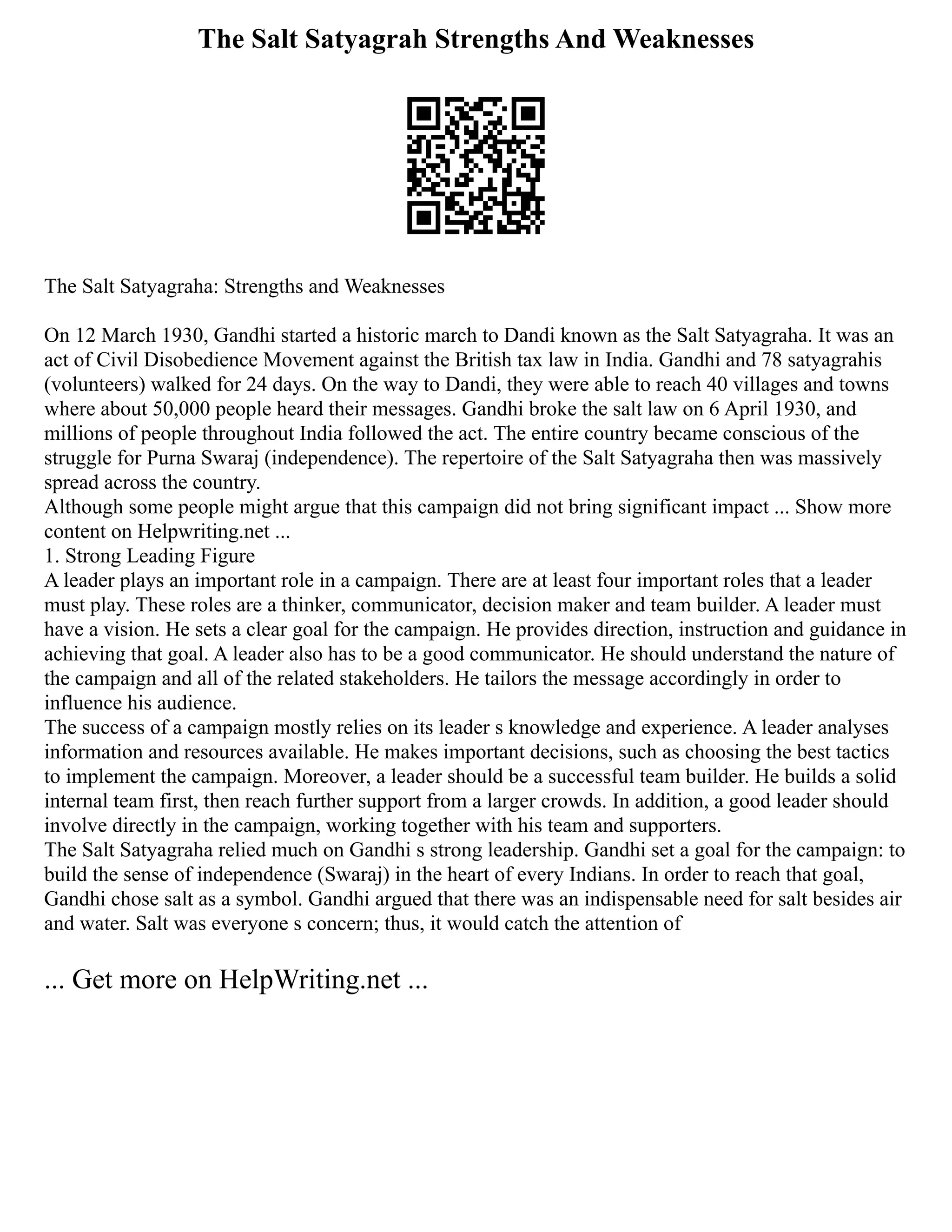 The Salt Satyagrah Strengths And Weaknesses
The Salt Satyagraha: Strengths and Weaknesses
On 12 March 1930, Gandhi started a historic march to Dandi known as the Salt Satyagraha. It was an
act of Civil Disobedience Movement against the British tax law in India. Gandhi and 78 satyagrahis
(volunteers) walked for 24 days. On the way to Dandi, they were able to reach 40 villages and towns
where about 50,000 people heard their messages. Gandhi broke the salt law on 6 April 1930, and
millions of people throughout India followed the act. The entire country became conscious of the
struggle for Purna Swaraj (independence). The repertoire of the Salt Satyagraha then was massively
spread across the country.
Although some people might argue that this campaign did not bring significant impact ... Show more
content on Helpwriting.net ...
1. Strong Leading Figure
A leader plays an important role in a campaign. There are at least four important roles that a leader
must play. These roles are a thinker, communicator, decision maker and team builder. A leader must
have a vision. He sets a clear goal for the campaign. He provides direction, instruction and guidance in
achieving that goal. A leader also has to be a good communicator. He should understand the nature of
the campaign and all of the related stakeholders. He tailors the message accordingly in order to
influence his audience.
The success of a campaign mostly relies on its leader s knowledge and experience. A leader analyses
information and resources available. He makes important decisions, such as choosing the best tactics
to implement the campaign. Moreover, a leader should be a successful team builder. He builds a solid
internal team first, then reach further support from a larger crowds. In addition, a good leader should
involve directly in the campaign, working together with his team and supporters.
The Salt Satyagraha relied much on Gandhi s strong leadership. Gandhi set a goal for the campaign: to
build the sense of independence (Swaraj) in the heart of every Indians. In order to reach that goal,
Gandhi chose salt as a symbol. Gandhi argued that there was an indispensable need for salt besides air
and water. Salt was everyone s concern; thus, it would catch the attention of
... Get more on HelpWriting.net ...
 