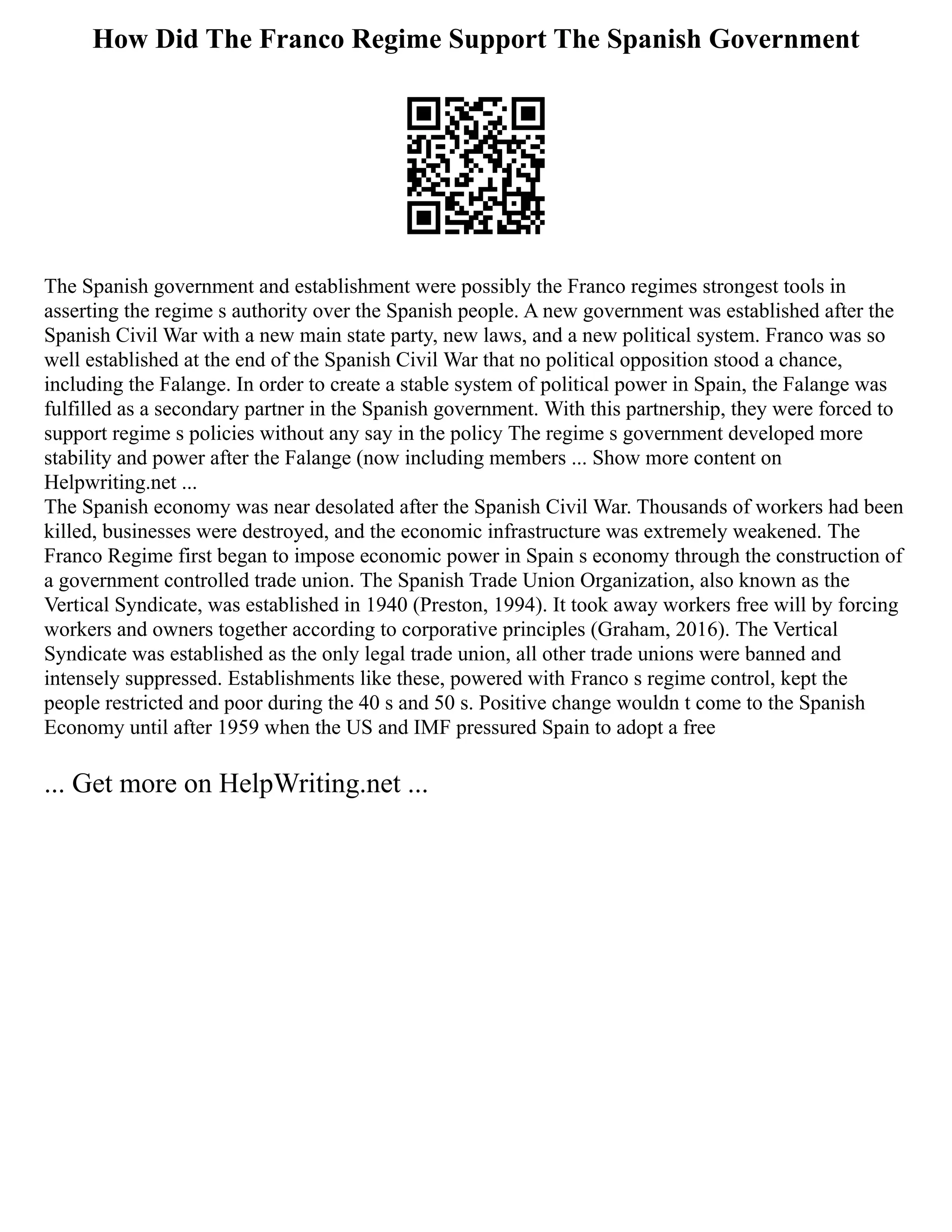 How Did The Franco Regime Support The Spanish Government
The Spanish government and establishment were possibly the Franco regimes strongest tools in
asserting the regime s authority over the Spanish people. A new government was established after the
Spanish Civil War with a new main state party, new laws, and a new political system. Franco was so
well established at the end of the Spanish Civil War that no political opposition stood a chance,
including the Falange. In order to create a stable system of political power in Spain, the Falange was
fulfilled as a secondary partner in the Spanish government. With this partnership, they were forced to
support regime s policies without any say in the policy The regime s government developed more
stability and power after the Falange (now including members ... Show more content on
Helpwriting.net ...
The Spanish economy was near desolated after the Spanish Civil War. Thousands of workers had been
killed, businesses were destroyed, and the economic infrastructure was extremely weakened. The
Franco Regime first began to impose economic power in Spain s economy through the construction of
a government controlled trade union. The Spanish Trade Union Organization, also known as the
Vertical Syndicate, was established in 1940 (Preston, 1994). It took away workers free will by forcing
workers and owners together according to corporative principles (Graham, 2016). The Vertical
Syndicate was established as the only legal trade union, all other trade unions were banned and
intensely suppressed. Establishments like these, powered with Franco s regime control, kept the
people restricted and poor during the 40 s and 50 s. Positive change wouldn t come to the Spanish
Economy until after 1959 when the US and IMF pressured Spain to adopt a free
... Get more on HelpWriting.net ...
 