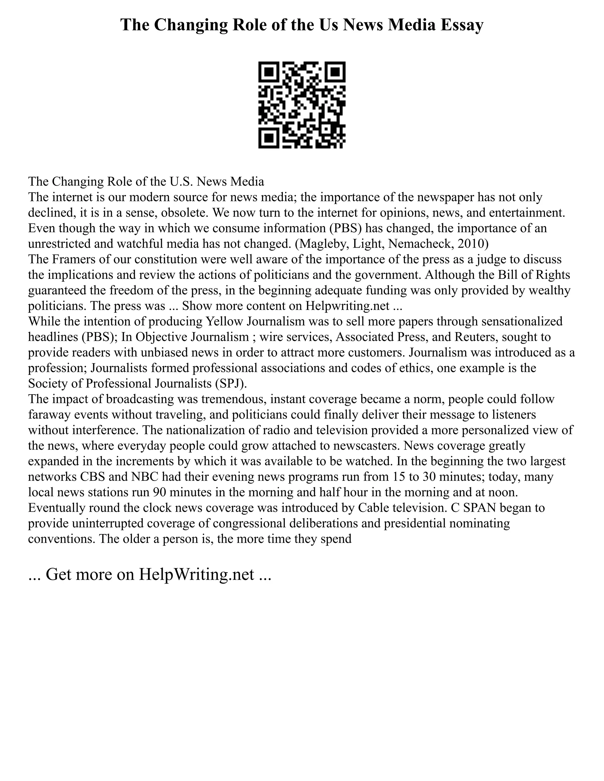 The Changing Role of the Us News Media Essay
The Changing Role of the U.S. News Media
The internet is our modern source for news media; the importance of the newspaper has not only
declined, it is in a sense, obsolete. We now turn to the internet for opinions, news, and entertainment.
Even though the way in which we consume information (PBS) has changed, the importance of an
unrestricted and watchful media has not changed. (Magleby, Light, Nemacheck, 2010)
The Framers of our constitution were well aware of the importance of the press as a judge to discuss
the implications and review the actions of politicians and the government. Although the Bill of Rights
guaranteed the freedom of the press, in the beginning adequate funding was only provided by wealthy
politicians. The press was ... Show more content on Helpwriting.net ...
While the intention of producing Yellow Journalism was to sell more papers through sensationalized
headlines (PBS); In Objective Journalism ; wire services, Associated Press, and Reuters, sought to
provide readers with unbiased news in order to attract more customers. Journalism was introduced as a
profession; Journalists formed professional associations and codes of ethics, one example is the
Society of Professional Journalists (SPJ).
The impact of broadcasting was tremendous, instant coverage became a norm, people could follow
faraway events without traveling, and politicians could finally deliver their message to listeners
without interference. The nationalization of radio and television provided a more personalized view of
the news, where everyday people could grow attached to newscasters. News coverage greatly
expanded in the increments by which it was available to be watched. In the beginning the two largest
networks CBS and NBC had their evening news programs run from 15 to 30 minutes; today, many
local news stations run 90 minutes in the morning and half hour in the morning and at noon.
Eventually round the clock news coverage was introduced by Cable television. C SPAN began to
provide uninterrupted coverage of congressional deliberations and presidential nominating
conventions. The older a person is, the more time they spend
... Get more on HelpWriting.net ...
 