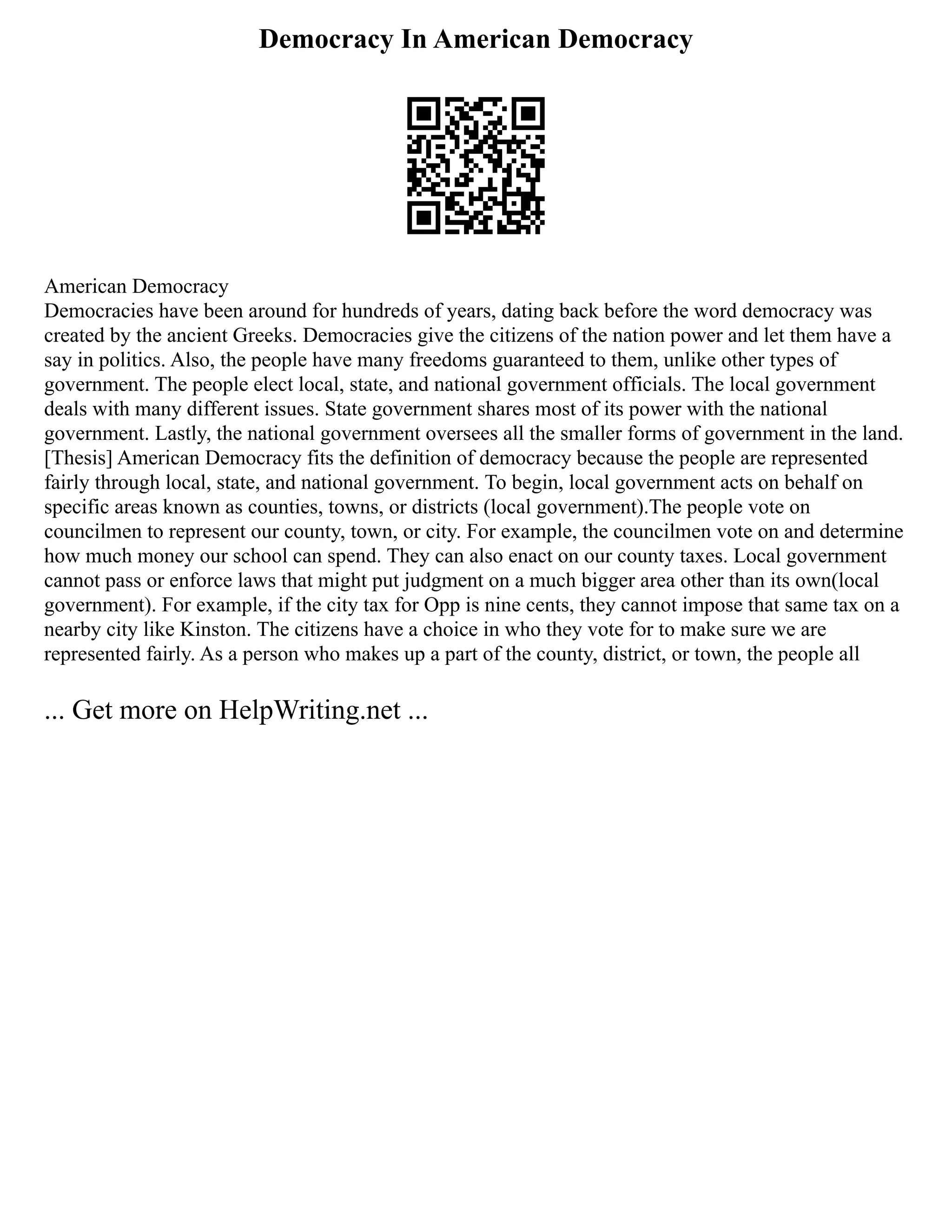 Democracy In American Democracy
American Democracy
Democracies have been around for hundreds of years, dating back before the word democracy was
created by the ancient Greeks. Democracies give the citizens of the nation power and let them have a
say in politics. Also, the people have many freedoms guaranteed to them, unlike other types of
government. The people elect local, state, and national government officials. The local government
deals with many different issues. State government shares most of its power with the national
government. Lastly, the national government oversees all the smaller forms of government in the land.
[Thesis] American Democracy fits the definition of democracy because the people are represented
fairly through local, state, and national government. To begin, local government acts on behalf on
specific areas known as counties, towns, or districts (local government).The people vote on
councilmen to represent our county, town, or city. For example, the councilmen vote on and determine
how much money our school can spend. They can also enact on our county taxes. Local government
cannot pass or enforce laws that might put judgment on a much bigger area other than its own(local
government). For example, if the city tax for Opp is nine cents, they cannot impose that same tax on a
nearby city like Kinston. The citizens have a choice in who they vote for to make sure we are
represented fairly. As a person who makes up a part of the county, district, or town, the people all
... Get more on HelpWriting.net ...
 