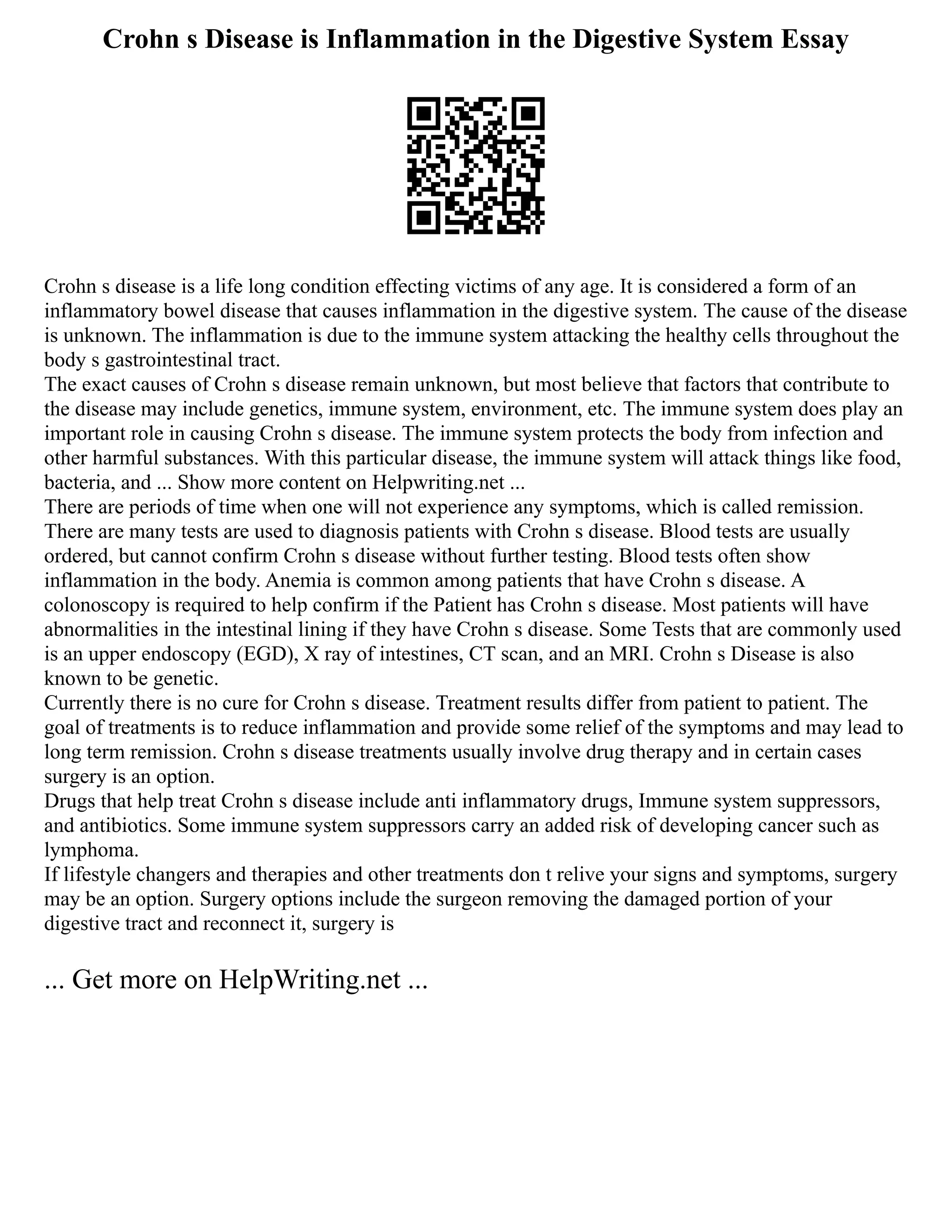 Crohn s Disease is Inflammation in the Digestive System Essay
Crohn s disease is a life long condition effecting victims of any age. It is considered a form of an
inflammatory bowel disease that causes inflammation in the digestive system. The cause of the disease
is unknown. The inflammation is due to the immune system attacking the healthy cells throughout the
body s gastrointestinal tract.
The exact causes of Crohn s disease remain unknown, but most believe that factors that contribute to
the disease may include genetics, immune system, environment, etc. The immune system does play an
important role in causing Crohn s disease. The immune system protects the body from infection and
other harmful substances. With this particular disease, the immune system will attack things like food,
bacteria, and ... Show more content on Helpwriting.net ...
There are periods of time when one will not experience any symptoms, which is called remission.
There are many tests are used to diagnosis patients with Crohn s disease. Blood tests are usually
ordered, but cannot confirm Crohn s disease without further testing. Blood tests often show
inflammation in the body. Anemia is common among patients that have Crohn s disease. A
colonoscopy is required to help confirm if the Patient has Crohn s disease. Most patients will have
abnormalities in the intestinal lining if they have Crohn s disease. Some Tests that are commonly used
is an upper endoscopy (EGD), X ray of intestines, CT scan, and an MRI. Crohn s Disease is also
known to be genetic.
Currently there is no cure for Crohn s disease. Treatment results differ from patient to patient. The
goal of treatments is to reduce inflammation and provide some relief of the symptoms and may lead to
long term remission. Crohn s disease treatments usually involve drug therapy and in certain cases
surgery is an option.
Drugs that help treat Crohn s disease include anti inflammatory drugs, Immune system suppressors,
and antibiotics. Some immune system suppressors carry an added risk of developing cancer such as
lymphoma.
If lifestyle changers and therapies and other treatments don t relive your signs and symptoms, surgery
may be an option. Surgery options include the surgeon removing the damaged portion of your
digestive tract and reconnect it, surgery is
... Get more on HelpWriting.net ...
 