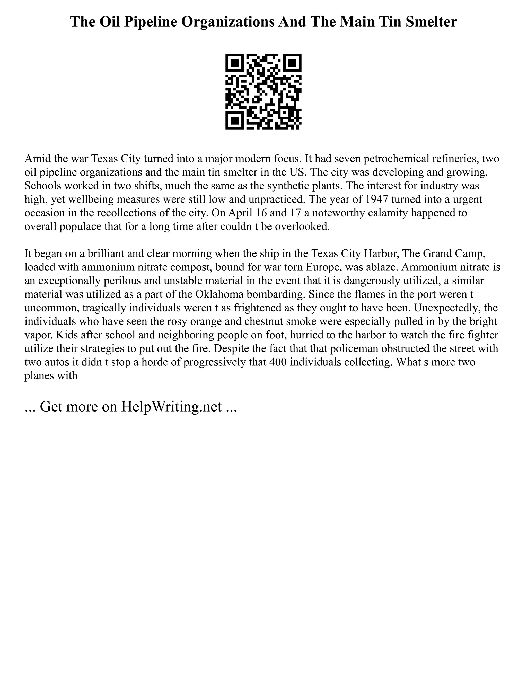 The Oil Pipeline Organizations And The Main Tin Smelter
Amid the war Texas City turned into a major modern focus. It had seven petrochemical refineries, two
oil pipeline organizations and the main tin smelter in the US. The city was developing and growing.
Schools worked in two shifts, much the same as the synthetic plants. The interest for industry was
high, yet wellbeing measures were still low and unpracticed. The year of 1947 turned into a urgent
occasion in the recollections of the city. On April 16 and 17 a noteworthy calamity happened to
overall populace that for a long time after couldn t be overlooked.
It began on a brilliant and clear morning when the ship in the Texas City Harbor, The Grand Camp,
loaded with ammonium nitrate compost, bound for war torn Europe, was ablaze. Ammonium nitrate is
an exceptionally perilous and unstable material in the event that it is dangerously utilized, a similar
material was utilized as a part of the Oklahoma bombarding. Since the flames in the port weren t
uncommon, tragically individuals weren t as frightened as they ought to have been. Unexpectedly, the
individuals who have seen the rosy orange and chestnut smoke were especially pulled in by the bright
vapor. Kids after school and neighboring people on foot, hurried to the harbor to watch the fire fighter
utilize their strategies to put out the fire. Despite the fact that that policeman obstructed the street with
two autos it didn t stop a horde of progressively that 400 individuals collecting. What s more two
planes with
... Get more on HelpWriting.net ...
 