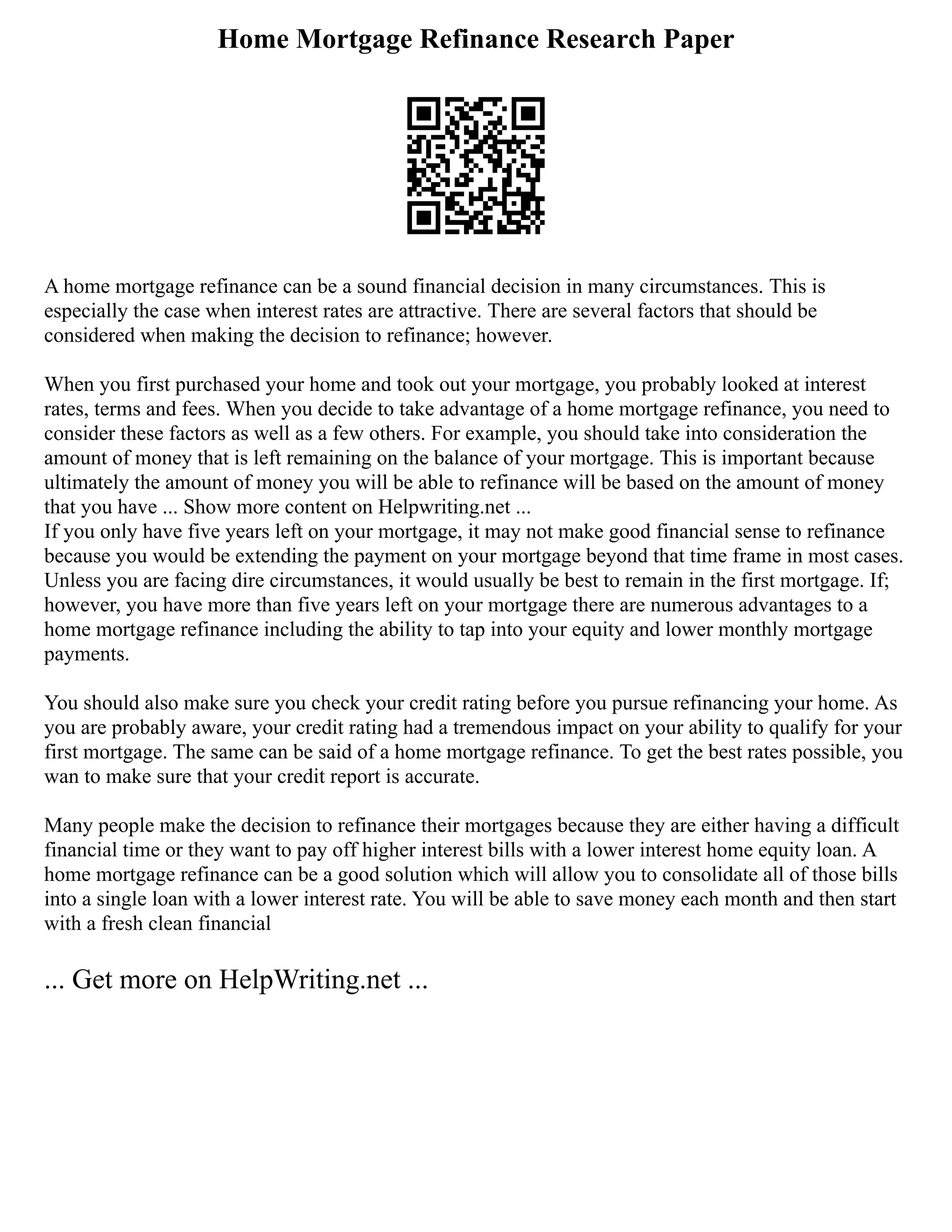 Home Mortgage Refinance Research Paper
A home mortgage refinance can be a sound financial decision in many circumstances. This is
especially the case when interest rates are attractive. There are several factors that should be
considered when making the decision to refinance; however.
When you first purchased your home and took out your mortgage, you probably looked at interest
rates, terms and fees. When you decide to take advantage of a home mortgage refinance, you need to
consider these factors as well as a few others. For example, you should take into consideration the
amount of money that is left remaining on the balance of your mortgage. This is important because
ultimately the amount of money you will be able to refinance will be based on the amount of money
that you have ... Show more content on Helpwriting.net ...
If you only have five years left on your mortgage, it may not make good financial sense to refinance
because you would be extending the payment on your mortgage beyond that time frame in most cases.
Unless you are facing dire circumstances, it would usually be best to remain in the first mortgage. If;
however, you have more than five years left on your mortgage there are numerous advantages to a
home mortgage refinance including the ability to tap into your equity and lower monthly mortgage
payments.
You should also make sure you check your credit rating before you pursue refinancing your home. As
you are probably aware, your credit rating had a tremendous impact on your ability to qualify for your
first mortgage. The same can be said of a home mortgage refinance. To get the best rates possible, you
wan to make sure that your credit report is accurate.
Many people make the decision to refinance their mortgages because they are either having a difficult
financial time or they want to pay off higher interest bills with a lower interest home equity loan. A
home mortgage refinance can be a good solution which will allow you to consolidate all of those bills
into a single loan with a lower interest rate. You will be able to save money each month and then start
with a fresh clean financial
... Get more on HelpWriting.net ...
 