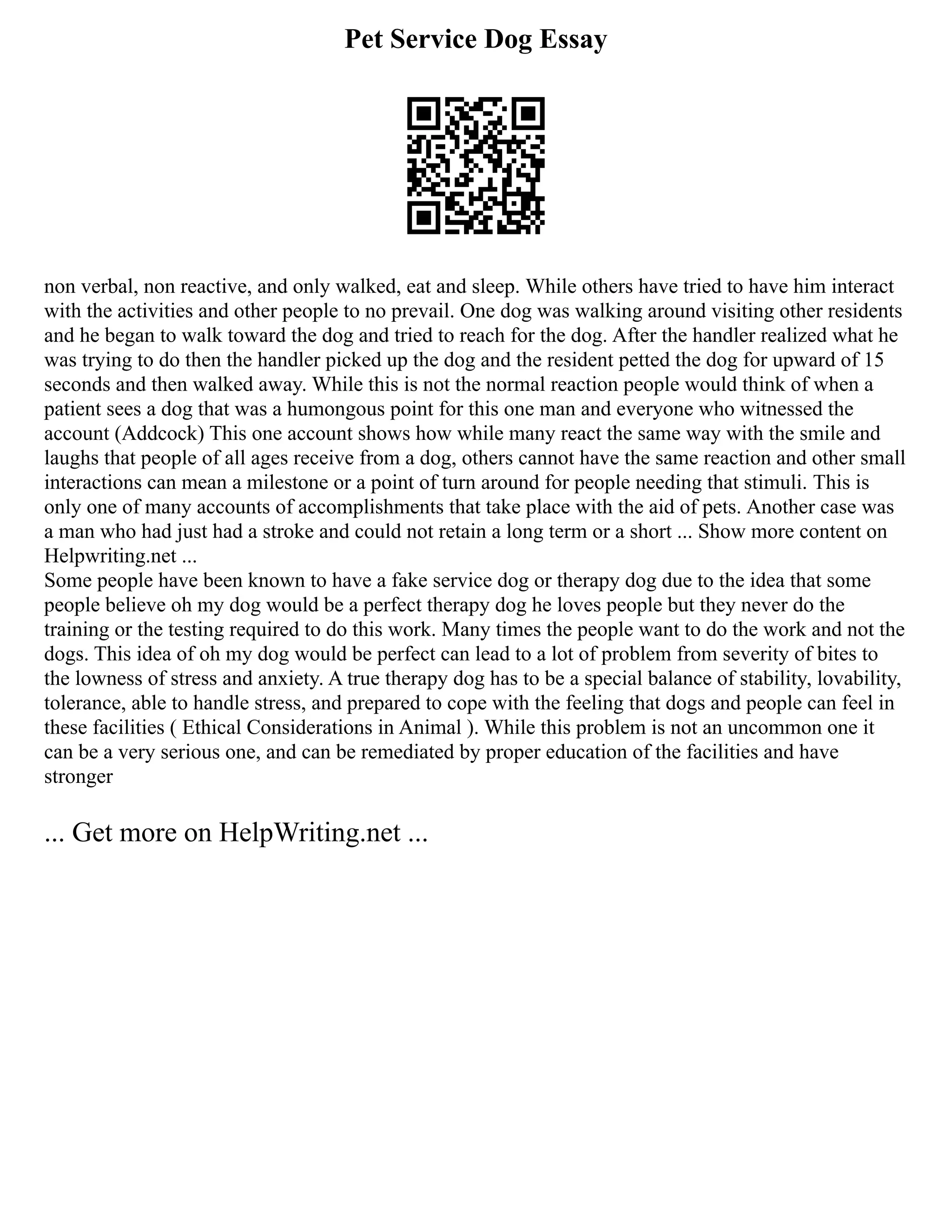 Pet Service Dog Essay
non verbal, non reactive, and only walked, eat and sleep. While others have tried to have him interact
with the activities and other people to no prevail. One dog was walking around visiting other residents
and he began to walk toward the dog and tried to reach for the dog. After the handler realized what he
was trying to do then the handler picked up the dog and the resident petted the dog for upward of 15
seconds and then walked away. While this is not the normal reaction people would think of when a
patient sees a dog that was a humongous point for this one man and everyone who witnessed the
account (Addcock) This one account shows how while many react the same way with the smile and
laughs that people of all ages receive from a dog, others cannot have the same reaction and other small
interactions can mean a milestone or a point of turn around for people needing that stimuli. This is
only one of many accounts of accomplishments that take place with the aid of pets. Another case was
a man who had just had a stroke and could not retain a long term or a short ... Show more content on
Helpwriting.net ...
Some people have been known to have a fake service dog or therapy dog due to the idea that some
people believe oh my dog would be a perfect therapy dog he loves people but they never do the
training or the testing required to do this work. Many times the people want to do the work and not the
dogs. This idea of oh my dog would be perfect can lead to a lot of problem from severity of bites to
the lowness of stress and anxiety. A true therapy dog has to be a special balance of stability, lovability,
tolerance, able to handle stress, and prepared to cope with the feeling that dogs and people can feel in
these facilities ( Ethical Considerations in Animal ). While this problem is not an uncommon one it
can be a very serious one, and can be remediated by proper education of the facilities and have
stronger
... Get more on HelpWriting.net ...
 