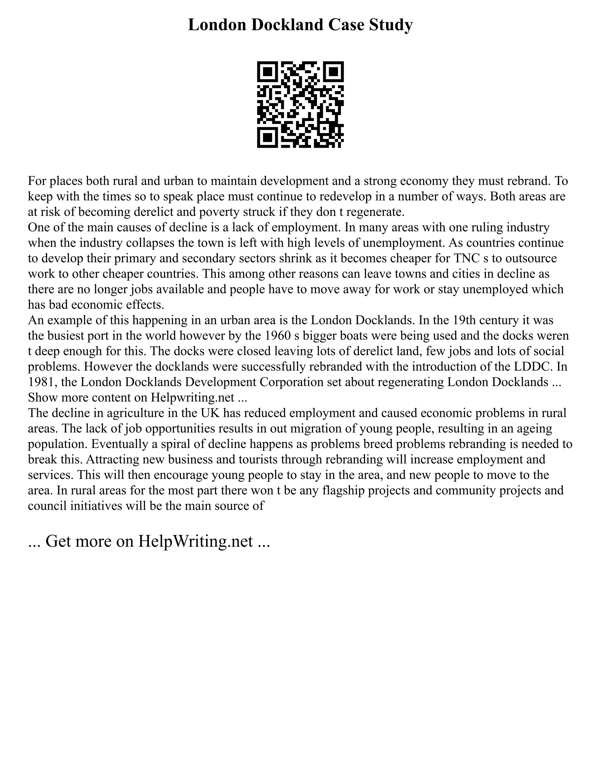 London Dockland Case Study
For places both rural and urban to maintain development and a strong economy they must rebrand. To
keep with the times so to speak place must continue to redevelop in a number of ways. Both areas are
at risk of becoming derelict and poverty struck if they don t regenerate.
One of the main causes of decline is a lack of employment. In many areas with one ruling industry
when the industry collapses the town is left with high levels of unemployment. As countries continue
to develop their primary and secondary sectors shrink as it becomes cheaper for TNC s to outsource
work to other cheaper countries. This among other reasons can leave towns and cities in decline as
there are no longer jobs available and people have to move away for work or stay unemployed which
has bad economic effects.
An example of this happening in an urban area is the London Docklands. In the 19th century it was
the busiest port in the world however by the 1960 s bigger boats were being used and the docks weren
t deep enough for this. The docks were closed leaving lots of derelict land, few jobs and lots of social
problems. However the docklands were successfully rebranded with the introduction of the LDDC. In
1981, the London Docklands Development Corporation set about regenerating London Docklands ...
Show more content on Helpwriting.net ...
The decline in agriculture in the UK has reduced employment and caused economic problems in rural
areas. The lack of job opportunities results in out migration of young people, resulting in an ageing
population. Eventually a spiral of decline happens as problems breed problems rebranding is needed to
break this. Attracting new business and tourists through rebranding will increase employment and
services. This will then encourage young people to stay in the area, and new people to move to the
area. In rural areas for the most part there won t be any flagship projects and community projects and
council initiatives will be the main source of
... Get more on HelpWriting.net ...
 