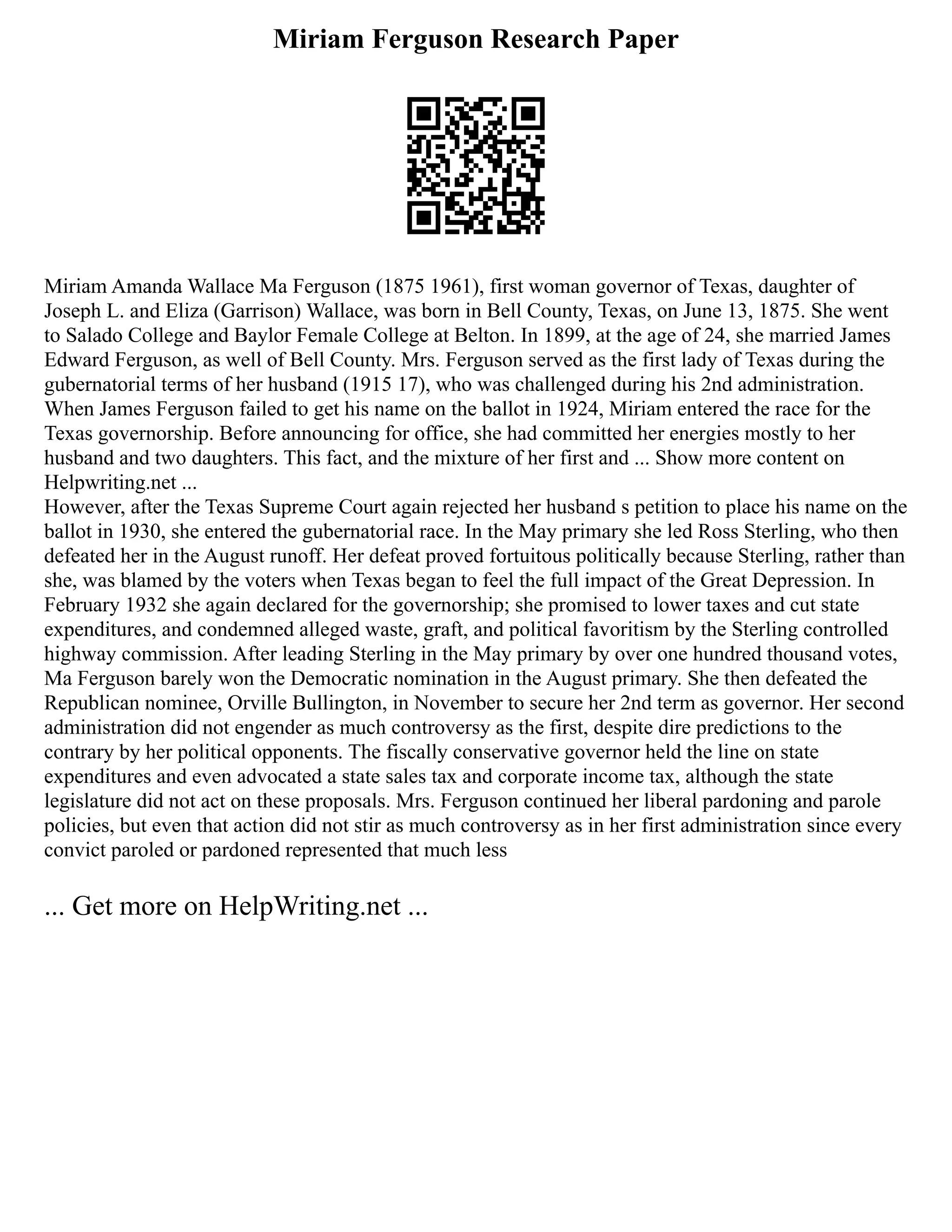 Miriam Ferguson Research Paper
Miriam Amanda Wallace Ma Ferguson (1875 1961), first woman governor of Texas, daughter of
Joseph L. and Eliza (Garrison) Wallace, was born in Bell County, Texas, on June 13, 1875. She went
to Salado College and Baylor Female College at Belton. In 1899, at the age of 24, she married James
Edward Ferguson, as well of Bell County. Mrs. Ferguson served as the first lady of Texas during the
gubernatorial terms of her husband (1915 17), who was challenged during his 2nd administration.
When James Ferguson failed to get his name on the ballot in 1924, Miriam entered the race for the
Texas governorship. Before announcing for office, she had committed her energies mostly to her
husband and two daughters. This fact, and the mixture of her first and ... Show more content on
Helpwriting.net ...
However, after the Texas Supreme Court again rejected her husband s petition to place his name on the
ballot in 1930, she entered the gubernatorial race. In the May primary she led Ross Sterling, who then
defeated her in the August runoff. Her defeat proved fortuitous politically because Sterling, rather than
she, was blamed by the voters when Texas began to feel the full impact of the Great Depression. In
February 1932 she again declared for the governorship; she promised to lower taxes and cut state
expenditures, and condemned alleged waste, graft, and political favoritism by the Sterling controlled
highway commission. After leading Sterling in the May primary by over one hundred thousand votes,
Ma Ferguson barely won the Democratic nomination in the August primary. She then defeated the
Republican nominee, Orville Bullington, in November to secure her 2nd term as governor. Her second
administration did not engender as much controversy as the first, despite dire predictions to the
contrary by her political opponents. The fiscally conservative governor held the line on state
expenditures and even advocated a state sales tax and corporate income tax, although the state
legislature did not act on these proposals. Mrs. Ferguson continued her liberal pardoning and parole
policies, but even that action did not stir as much controversy as in her first administration since every
convict paroled or pardoned represented that much less
... Get more on HelpWriting.net ...
 