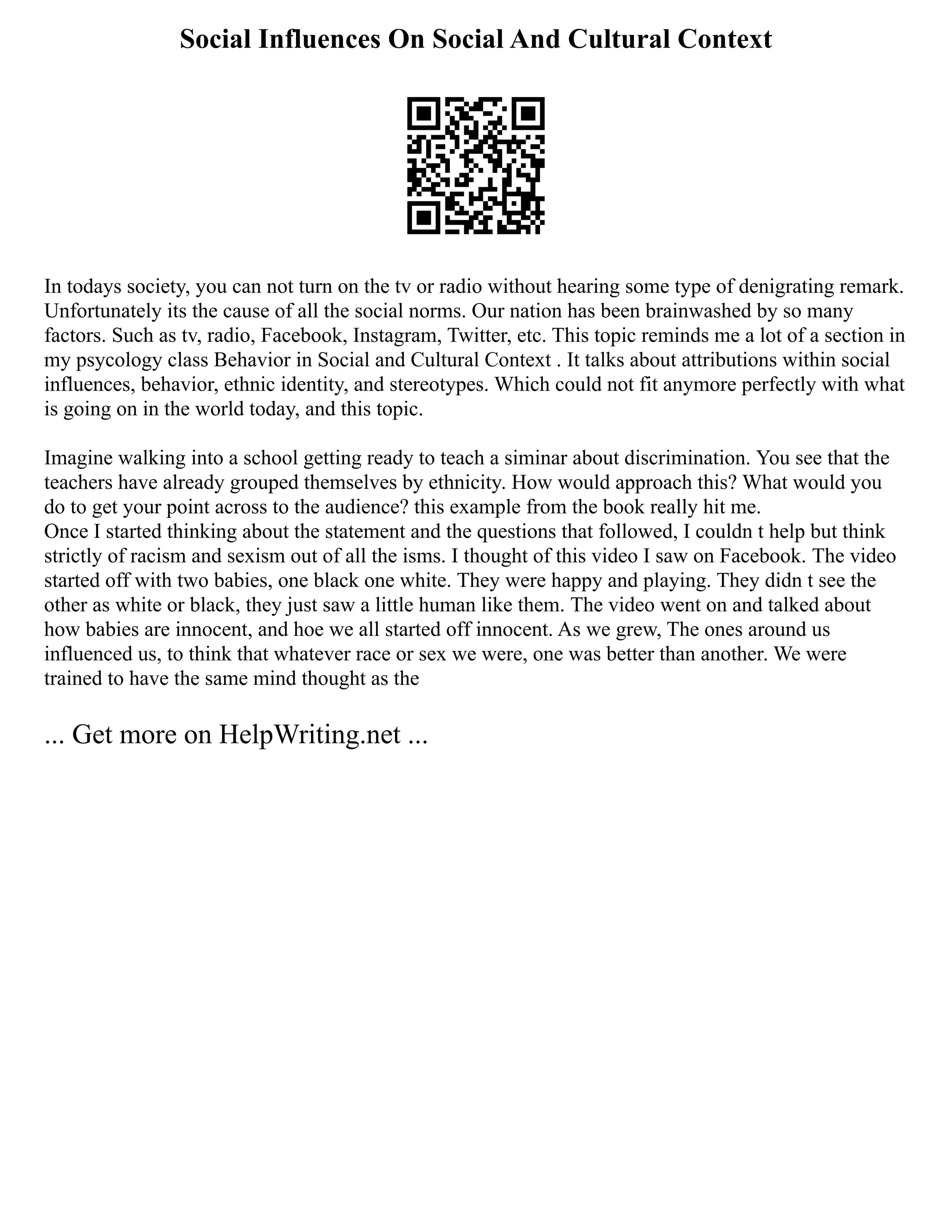 Social Influences On Social And Cultural Context
In todays society, you can not turn on the tv or radio without hearing some type of denigrating remark.
Unfortunately its the cause of all the social norms. Our nation has been brainwashed by so many
factors. Such as tv, radio, Facebook, Instagram, Twitter, etc. This topic reminds me a lot of a section in
my psycology class Behavior in Social and Cultural Context . It talks about attributions within social
influences, behavior, ethnic identity, and stereotypes. Which could not fit anymore perfectly with what
is going on in the world today, and this topic.
Imagine walking into a school getting ready to teach a siminar about discrimination. You see that the
teachers have already grouped themselves by ethnicity. How would approach this? What would you
do to get your point across to the audience? this example from the book really hit me.
Once I started thinking about the statement and the questions that followed, I couldn t help but think
strictly of racism and sexism out of all the isms. I thought of this video I saw on Facebook. The video
started off with two babies, one black one white. They were happy and playing. They didn t see the
other as white or black, they just saw a little human like them. The video went on and talked about
how babies are innocent, and hoe we all started off innocent. As we grew, The ones around us
influenced us, to think that whatever race or sex we were, one was better than another. We were
trained to have the same mind thought as the
... Get more on HelpWriting.net ...
 