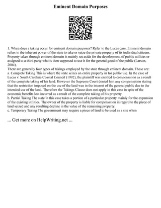 Eminent Domain Purposes
1. When does a taking occur for eminent domain purposes? Refer to the Lucas case. Eminent domain
refers to the inherent power of the state to take or seize the private property of its individual citizens.
Property taken through eminent domain is mainly set aside for the development of public utilities or
assigned to a third party who is then supposed to use it for the general good of the public (Larson,
2004).
There are generally four types of takings employed by the state through eminent domain. These are:
a. Complete Taking This is where the state seizes an entire property in for public use. In the case of
Lucas v. South Carolina Coastal Council (1992), the plaintiff was entitled to compensation as a result
of the complete taking of his land. However the Supreme Court denied him any compensation stating
that the restriction imposed on the use of the land was in the interest of the general public due to the
intended use of the land. Therefore the Takings Clause does not apply in this case in spite of the
economic benefits lost incurred as a result of the complete taking of his property.
b. Partial Taking The state in this case takes a portion of a particular property mainly for the expansion
of the existing utilities. The owner of the property is liable for compensation in regard to the piece of
land seized and any resulting decline in the value of the remaining property.
c. Temporary Taking The government may require a piece of land to be used as a site when
... Get more on HelpWriting.net ...
 