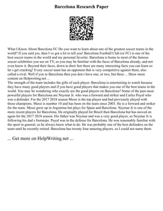 Barcelona Research Paper
What I Know About Barcelona FC Do you want to learn about one of the greatest soccer teams in the
world? If you said yes, then I ve got a lot to tell you! Barcelona Football Club (or FC) is one of the
best soccer teams in the world and my personal favorite. Barcelona is home to most of the famous
soccer celebrities you see on TV, so you may be familiar with the faces of Barcelona already, and not
even know it. Beyond their faces, down to their feet there are many interesting facts you can learn so
let s get cracking! Every soccer team has an opponent that is very competitive against them, also
called a rival. Well if you re Barcelona then you don t have one, or two, but three ... Show more
content on Helpwriting.net ...
The strength of the team includes the gifts of each player. Barcelona is entertaining to watch because
they have many good players and if you have good players that makes you one of the best teams in the
world. You may be wondering who exactly are the good players on Barcelona? Some of the past most
powerful players for Barcelona are Neymar Jr. who was a forward and striker and Carles Puyal who
was a defender. For the 2017 2018 season Messi is the top player and had previously played with
those champions. Messi is number 10 and has been on the team since 2003. He is a forward and striker
for the team. Messi grew up in Argentina but plays for Spain and Barcelona. Neymar Jr is one of the
more recent players for Barcelona. He originally played for Brazil then Barcelona but has moved on
again for the 2017 2018 season. His father was Neymar and was a very good player, so Neymar Jr is
following his dad s footsteps. Puyal was in the defense for Barcelona. He was reasonably familiar with
the sport in general, so he always knew what to do. He was probably one of the best defenders on the
team until he recently retired. Barcelona has twenty four amazing players, so I could not name them
... Get more on HelpWriting.net ...
 