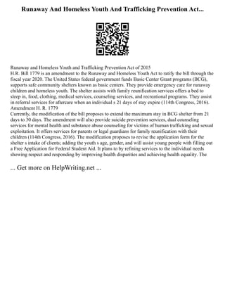 Runaway And Homeless Youth And Trafficking Prevention Act...
Runaway and Homeless Youth and Trafficking Prevention Act of 2015
H.R. Bill 1779 is an amendment to the Runaway and Homeless Youth Act to ratify the bill through the
fiscal year 2020. The United States federal government funds Basic Center Grant programs (BCG),
supports safe community shelters known as basic centers. They provide emergency care for runaway
children and homeless youth. The shelter assists with family reunification services offers a bed to
sleep in, food, clothing, medical services, counseling services, and recreational programs. They assist
in referral services for aftercare when an individual s 21 days of stay expire (114th Congress, 2016).
Amendment H. R. 1779
Currently, the modification of the bill proposes to extend the maximum stay in BCG shelter from 21
days to 30 days. The amendment will also provide suicide prevention services, dual counseling
services for mental health and substance abuse counseling for victims of human trafficking and sexual
exploitation. It offers services for parents or legal guardians for family reunification with their
children (114th Congress, 2016). The modification proposes to revise the application form for the
shelter s intake of clients; adding the youth s age, gender, and will assist young people with filling out
a Free Application for Federal Student Aid. It plans to by refining services to the individual needs
showing respect and responding by improving health disparities and achieving health equality. The
... Get more on HelpWriting.net ...
 