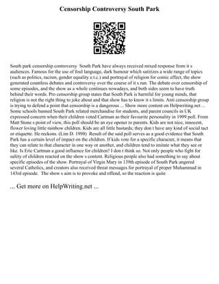 Censorship Controversy South Park
South park censorship controversy South Park have always received mixed response from it s
audiences. Famous for the use of foul language, dark humour which satirizes a wide range of topics
(such as politics, racism, gender equality e.t.c.) and portrayal of religion for comic effect, the show
generated countless debates and controversy over the course of it s run. The debate over censorship of
some episodes, and the show as a whole continues nowadays, and both sides seem to have truth
behind their words. Pro censorship group states that South Park is harmful for young minds, that
religion is not the right thing to joke about and that show has to know it s limits. Anti censorship group
is trying to defend a point that censorship is a dangerous ... Show more content on Helpwriting.net ...
Some schools banned South Park related merchandise for students, and parent councils in UK
expressed concern when their children voted Cartman as their favourite personality in 1999 poll. From
Matt Stone s point of view, this poll should be an eye opener to parents. Kids are not nice, innocent,
flower loving little rainbow children. Kids are all little bastards; they don t have any kind of social tact
or etiquette. He reckons. (Lim D. 1998) Result of the said poll serves as a good evidence that South
Park has a certain level of impact on the children. If kids vote for a specific character, it means that
they can relate to that character in one way or another, and children tend to imitate what they see or
like. Is Eric Cartman a good influence for children? I don t think so. Not only people who fight for
safety of children reacted on the show s content. Religious people also had something to say about
specific episodes of the show. Portrayal of Virgin Mary in 139th episode of South Park angered
several Catholics, and creators also received threat messages for portrayal of proper Muhammad in
143rd episode. The show s aim is to provoke and offend, so the reaction is quite
... Get more on HelpWriting.net ...
 