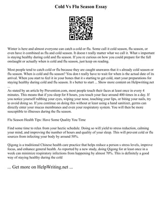 Cold Vs Flu Season Essay
Winter is here and almost everyone can catch a cold or flu. Some call it cold season, flu season, or
even have it combined as flu and cold season. It doesn t really matter what we call it. What s important
is staying healthy during cold and flu season. If you re curious on how you could prepare for the full
onslaught or actually when is cold and flu season, just keep on reading.
Most people tend to catch cold or flu because they are caught unawares that it s already cold season or
flu season. When is cold and flu season? You don t really have to wait for when is the actual date of its
arrival. When you start to feel it in your bones that it s starting to get cold, start your preparations for
staying healthy during cold and flu season. It s better to start ... Show more content on Helpwriting.net
...
As stated by an article by Prevention.com, most people touch their faces at least once in every 4
minutes. This means that if you sleep for 8 hours, you touch your face around 400 times in a day. If
you notice yourself rubbing your eyes, wiping your nose, touching your lips, or biting your nails, try
to avoid doing so. If you continue on doing this without at least using a hand sanitizer, germs can
directly enter your mucus membranes and even your respiratory system. You will then be more
susceptible to illnesses during the flu season.
Flu Season Health Tips: Have Some Quality You Time
Find some time to relax from your hectic schedule. Doing so will yield to stress reduction, calming
your mind, and improving the number of hours and quality of your sleep. This will prevent cold or flu
sources from infecting your body by around 50%.
Qigong is a traditional Chinese health care practice that helps reduce a person s stress levels, improve
focus, and enhance general health. As reported by a new study, doing Qigong for at least once in a
week can minimize respiratory infections from happening by almost 70%. This is definitely a good
way of staying healthy during the cold
... Get more on HelpWriting.net ...
 