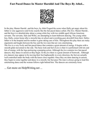 Fast Paced Dance In Master Haroldd And The Boys By Athol...
In the play, Master Harold...and the boys, by Athol Fugard the scene when Hally get angry about his
father is very aggressive and lively exactly like the fast paced dance called ,The Jive. Master Harold...
and the boys is a detailed play about a young white boy with two middle aged African American
servants. The servants, Sam and Willie, are attempting to learn ballroom dancing. The young white
boy, Hally, comes home after a stressful day at school and everything goes downhill from their. Hallys
father is in the hospital and his mother is gone taking care of him. Throughout this play there are many
arguments and laughs between the boy and the two men that are very entertaining.
The Jive is a very lively and fast paced dance that contains a great amount of energy. It begins with a
smooth glide movement to the side. The basic look and feel of jive is that it is performed with lots and
lots of energy, with the legs portraying a pumping action. Although the jive contains two fast paced
dancers, they dance in unison as they begin. In the jive there is a great amount of footwork.. Although
jive dancers may appear to be moving their feet haphazardly in every direction, the feet are actually
well controlled under the body with the knees close together. Once they are done dancing in unison,
they begin to come together and dance in a smooth, but fast pace.The man is always going to lead this
entertaining dance and the woman follows right behind him. The dancers are extremely loose
... Get more on HelpWriting.net ...
 