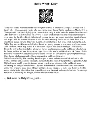 Bessie Wright Essay
There once lived a woman named Bessie Wright who lived in Thompson Georgia. She lived with a
family of 4 . Mom, dad, and 1 sister who was 5 at the time. Bessie Wright was born on May 5, 1816 in
Thompson GA. She lived slightly poor. Her mom was a stay at home mom she wasn t allowed to work
. Her dad worked as a stableman. His job was to clean up after the horses and make sure the saddles
were ready for the riders. Bessie did not work because she was too young, so she just stayed at home
and played with the animals that were around the house. One day Bessie and her mom drove to a
small town named Harlem. They were there to get some fabric so they could finish making the quilt.
While they were walking through Harlem, Bessie accidently bumped in to a young gentleman named
John Vanburen. When they looked in to each other s eyes it was love at first sight . John courted
Bessie for only a short time before asking her for her hand in marriage. John had his own land where
he farmed and had his own livestock and crops. Since John was 20 and Bessie was 14, Bessie s father
took in to consideration of Johns accomplishments such as, his farm prior to approving the marriage.
Once Bessie s father approved ... Show more content on Helpwriting.net ...
Micheal was a healthy 8lbs baby boy. Bessie stayed at home and took care of Michael while John
worked on their farm. Micheal was such a curious baby. His curiosity never left as he got older. When
Micheal was around 2 years old Augusta started experiencing a drought. John and Bessie were
affected by the drought tremendously. They lost more than half of their livestock and most of their
crops. This of course made times difficult for them . Bessie struggled to make sure there was food to
eat on a daily basis. John did the best he could with what livestock and crops he had left. Even though,
they were experiencing the drought, their love for each other never
... Get more on HelpWriting.net ...
 