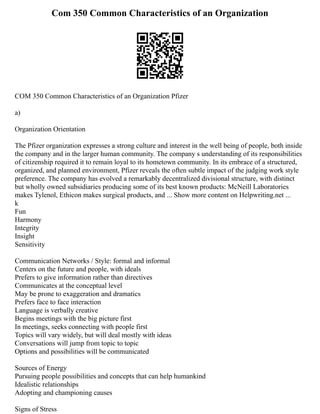 Com 350 Common Characteristics of an Organization
COM 350 Common Characteristics of an Organization Pfizer
a)
Organization Orientation
The Pfizer organization expresses a strong culture and interest in the well being of people, both inside
the company and in the larger human community. The company s understanding of its responsibilities
of citizenship required it to remain loyal to its hometown community. In its embrace of a structured,
organized, and planned environment, Pfizer reveals the often subtle impact of the judging work style
preference. The company has evolved a remarkably decentralized divisional structure, with distinct
but wholly owned subsidiaries producing some of its best known products: McNeill Laboratories
makes Tylenol, Ethicon makes surgical products, and ... Show more content on Helpwriting.net ...
k
Fun
Harmony
Integrity
Insight
Sensitivity
Communication Networks / Style: formal and informal
Centers on the future and people, with ideals
Prefers to give information rather than directives
Communicates at the conceptual level
May be prone to exaggeration and dramatics
Prefers face to face interaction
Language is verbally creative
Begins meetings with the big picture first
In meetings, seeks connecting with people first
Topics will vary widely, but will deal mostly with ideas
Conversations will jump from topic to topic
Options and possibilities will be communicated
Sources of Energy
Pursuing people possibilities and concepts that can help humankind
Idealistic relationships
Adopting and championing causes
Signs of Stress
 