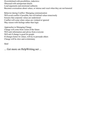 Overwhelmed with possibilities, indecisive
Obsessed with unimportant details
Loud arguments and emotional outbursts
Becomes overzealous about values, or intense and vocal when they are not honored
Behavior during Conflict: Managing communication
Will avoid conflict if possible, but will defend values tenaciously
Ensures that corporate values are understood
Conflict will come when values are violated or ignored
May reason with feelings rather than logic
Approaches to Managing Change
Change will come from vision of the future
Will seek information and advice from everyone
Will ask if change is good for people
If changes honor its values, will try to persuade others
Change will be slow and evolutionary
Ideal
... Get more on HelpWriting.net ...
 