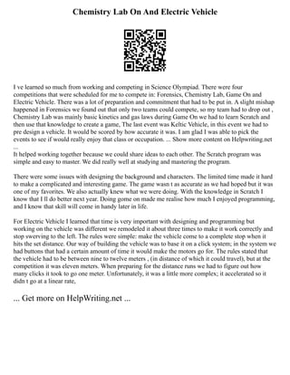 Chemistry Lab On And Electric Vehicle
I ve learned so much from working and competing in Science Olympiad. There were four
competitions that were scheduled for me to compete in: Forensics, Chemistry Lab, Game On and
Electric Vehicle. There was a lot of preparation and commitment that had to be put in. A slight mishap
happened in Forensics we found out that only two teams could compete, so my team had to drop out ,
Chemistry Lab was mainly basic kinetics and gas laws during Game On we had to learn Scratch and
then use that knowledge to create a game, The last event was Keltic Vehicle, in this event we had to
pre design a vehicle. It would be scored by how accurate it was. I am glad I was able to pick the
events to see if would really enjoy that class or occupation. ... Show more content on Helpwriting.net
...
It helped working together because we could share ideas to each other. The Scratch program was
simple and easy to master. We did really well at studying and mastering the program.
There were some issues with designing the background and characters. The limited time made it hard
to make a complicated and interesting game. The game wasn t as accurate as we had hoped but it was
one of my favorites. We also actually knew what we were doing. With the knowledge in Scratch I
know that I ll do better next year. Doing gome on made me realise how much I enjoyed programming,
and I know that skill will come in handy later in life.
For Electric Vehicle I learned that time is very important with designing and programming but
working on the vehicle was different we remodeled it about three times to make it work correctly and
stop swerving to the left. The rules were simple: make the vehicle come to a complete stop when it
hits the set distance. Our way of building the vehicle was to base it on a click system; in the system we
had buttons that had a certain amount of time it would make the motors go for. The rules stated that
the vehicle had to be between nine to twelve meters , (in distance of which it could travel), but at the
competition it was eleven meters. When preparing for the distance runs we had to figure out how
many clicks it took to go one meter. Unfortunately, it was a little more complex; it accelerated so it
didn t go at a linear rate,
... Get more on HelpWriting.net ...
 