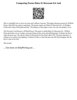 Comparing Poems Dulce Et Decorum Est And
War is a dreadful way to solve an issue and it affects everyone. This paper discusses poems by Wilfred
Owen, John McCrae, and ee cummings. The poems names are Dulce Et Decorum Est , In Flanders
Fields and I sing of Olaf glad and big . The purpose of this paper is how war can ruin people s lives.
The first poet I will discuss is Wilfred Owen. The poem is called Dulce Et Decorum Est . Wilfred
Owen describes war as it makes everyone bring out the worst and inflicting pain. Evidence for this is
when the poet says, The old lie: Dulce Et Decorum Est Pro Patria Mori (39). The poet, therefore, is
telling us we need to stop fighting. Evidence for this is when the poet says His face hanging, like the
devil s sick of sin (20).
The second
... Get more on HelpWriting.net ...
 