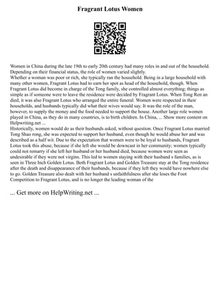 Fragrant Lotus Women
Women in China during the late 19th to early 20th century had many roles in and out of the household.
Depending on their financial status, the role of women varied slightly.
Whether a woman was poor or rich, she typically ran the household. Being in a large household with
many other women, Fragrant Lotus had to earn her spot as head of the household, though. When
Fragrant Lotus did become in charge of the Tong family, she controlled almost everything; things as
simple as if someone were to leave the residence were decided by Fragrant Lotus. When Tong Ren an
died, it was also Fragrant Lotus who arranged the entire funeral. Women were respected in their
households, and husbands typically did what their wives would say. It was the role of the man,
however, to supply the money and the food needed to support the house. Another large role women
played in China, as they do in many countries, is to birth children. In China, ... Show more content on
Helpwriting.net ...
Historically, women would do as their husbands asked, without question. Once Fragrant Lotus married
Tong Shao rong, she was expected to support her husband, even though he would abuse her and was
described as a half wit. Due to the expectation that women were to be loyal to husbands, Fragrant
Lotus took this abuse, because if she left she would be downcast in her community; women typically
could not remarry if she left her husband or her husband died, because women were seen as
undesirable if they were not virgins. This led to women staying with their husband s families, as is
seen in Three Inch Golden Lotus. Both Fragrant Lotus and Golden Treasure stay at the Tong residence
after the death and disappearance of their husbands, because if they left they would have nowhere else
to go. Golden Treasure also dealt with her husband s unfaithfulness after she loses the Foot
Competition to Fragrant Lotus, and is no longer the leading woman of the
... Get more on HelpWriting.net ...
 