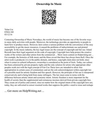 Ownership In Music
Yalan Liu
ENGL160
03/12/16
Contesting Ownership of Music Nowadays, the world of music has become one of the favorite ways
to enjoy daily activities with people. Moreover, the technology provides an opportunity to people to
learn how to produce music. However, here comes a serious problem with the convenience of the easy
accessibility to get the music resources, it caused the problems of indiscriminate use and pirated
copyright. In the music industry, the key legal issues are the concept of copyright and fair use. Island
Records base their legal argument on the code of copyright. Copyright laws help protect the creative
works of the writers and other artists from the commercial ... Show more content on Helpwriting.net ...
For example, the histories of folk music and the blues reveal that there has always been theft. Once the
artist work is produced, it is in the public domain, and hence, copyright claim does not hold, since
when it comes to cultural influences, ownership is considered as the point of fools. Today, our culture
has been colonized by private property rights and the only solution for artists who appropriate other
peoples work rest with the legal concept of Fair Use These laws are intended to allow free
appropriation in certain cases of commentary and are the sole acknowledgment within copyright law
of a possible need for artistic freedom and free speech. However, the principle of fair use is interpreted
conservatively and is being held from many infringers. The law must come to terms with the
difference between artistic intent and economic intent. Artistic freedom is more important for the
health of society than the supplemental and extraneous incomes derived from private copyright fees.
They create art of police and control, since no matter how the original intent of the copyright laws are,
today, they are subverted to censor resented works that suppress the public s need to reuse and reshape
... Get more on HelpWriting.net ...
 
