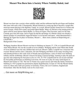 Mozart Was Born Into A Society Where Nobility Ruled, And
Mozart was born into a society where nobility ruled, and the noblemen had the privileges and freedom
that came with such a title. Consequently, Mozart learned at a young age that to become a sough after
musician meant playing to the dignitary s hand. As a result, Mozart quickly found favor in Vienna and
across Europe, which led to many successful Opera Buffas. Many see Mozart as the turning point in
opera with his most famous Opera Buffas, Le Nozze di Figaro, Don Giovanni, and Cosi fan tutte.
Comedy gave him full scope, and in Figaro he had the advantage of a libretto which was already a
famous product of consummate stagecraft before it ever became and opera...while Beaumarchais s
Mariage de Figaro has its place in literature, Mozart s ... Show more content on Helpwriting.net ...
CHAPTER 1
Background of the Creators
Wolfgang Amadeus Mozart Mozart was born in Salzburg on January 27, 1756, to Leopold Mozart and
Anna Maria Mozart. He was the seventh of seven children. Wolfgang and his sister Maria (the fourth
of seven children) were the only children that survived. Mozart s father, Leopold was a musician who
oversaw Mozart and his sister s education. He took Wolfgang and Maria on his many traveling tours
and introduced them to this wide circle of friends and acquaintances, some of which were Salzburg
nobility and the archbishop. Mozart is known for being a musical prodigy, learning to play the piano at
age four and composing his first piece at five in 1761. In 1761 Leopold took his son on tour and had
his first public performance at Salzburg University. He went on to play for many noted figures in
Munich and Vienna in 1762. The tour in Vienna was a great success and when the family returned to
Salzburg in 1763 Leopold was promoted to deputy Kapellmeister. In June of 1763 the Mozart family
went on a three and a half year journey to Germany, France, the Low Countries, England and
Switzerland. After this the family went on five more tours
... Get more on HelpWriting.net ...
 