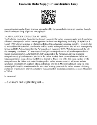 Economic Order Supply Driven Structure Essay
economic order supply driven structure was replaced by the demand driven market structure through
liberalization and entry of private sector players.
3.4.3 INSURANCE REGULATORY ACT (1999)
The Malhotra Committee Report set the tone of change in the Indian insurance sector and deregulation
followed subsequently. Indian cabinet approved the Insurance Regulatory Authority (IRA) Bill on 6
March 1999 which was aimed at liberalizing Indian life and general insurance industry. However, due
to political instability the bill could not be ratified by the Indian parliament. The bill was subsequently
termed as IRDAAct and passed in the Parliament on 7 December 1999. With the passing of the bill
the monopoly position of LIC was removed and private companies were allowed to operate in the
Indian insurance market. After the IRDA bill was passed in the Parliament, private insurance
companies were given licenses to operate in the Indian market. Joint ventures between Indian and
foreign companies were allowed but FDI was limited to 26 per cent of Rs 100 crore capitals of life
companies and Rs 200 crore for non life companies. Indian insurance market witnessed a silent
revolution with the IRDA in place. IRDA, in the light of with its Mission Statement came out with
several guidelines/circulars/orders in the interest of healthy growth of the Indian insurance industry,
protection of consumers interest and orderly management of insurance companies. Mission Statement
of IRDA.
In its Annual
... Get more on HelpWriting.net ...
 