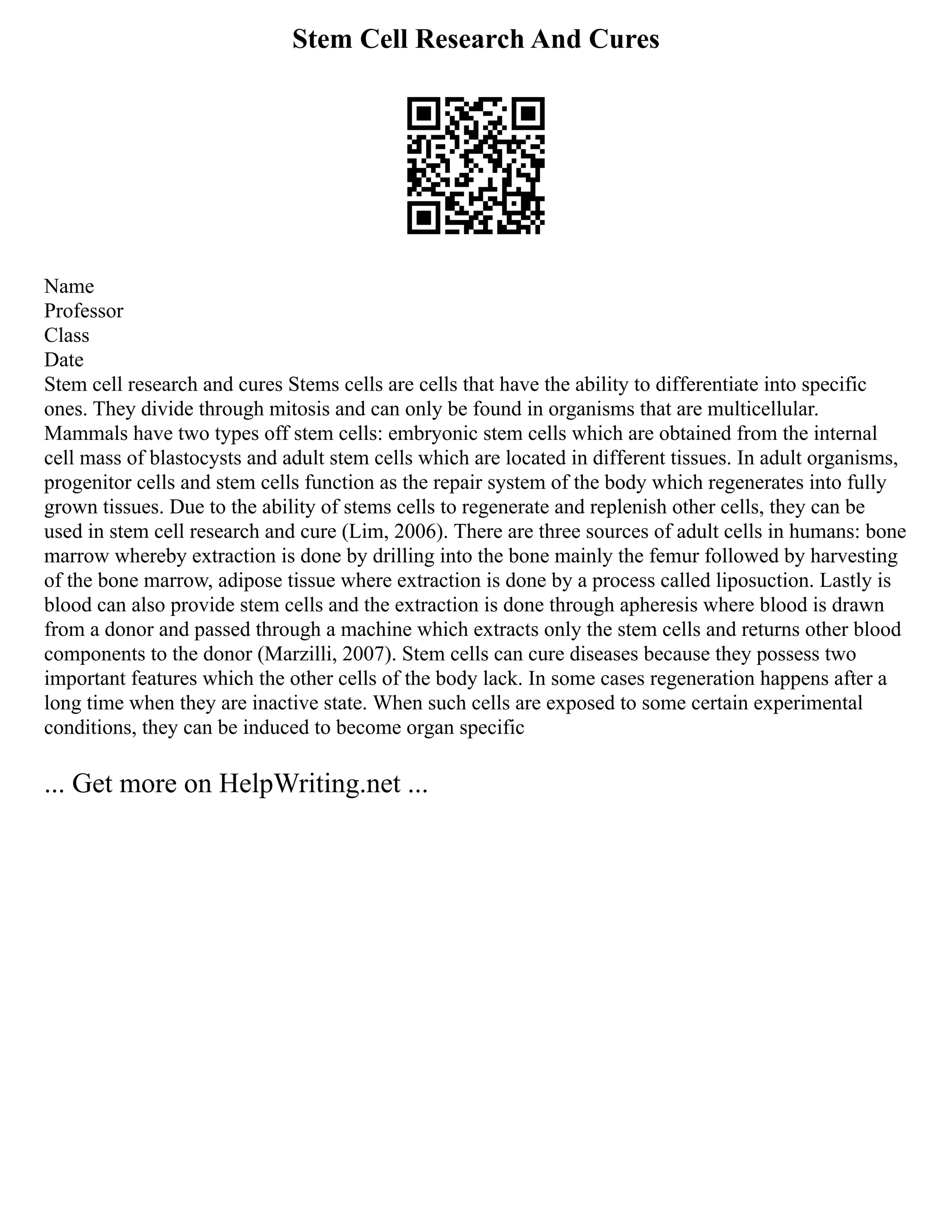 Stem Cell Research And Cures
Name
Professor
Class
Date
Stem cell research and cures Stems cells are cells that have the ability to differentiate into specific
ones. They divide through mitosis and can only be found in organisms that are multicellular.
Mammals have two types off stem cells: embryonic stem cells which are obtained from the internal
cell mass of blastocysts and adult stem cells which are located in different tissues. In adult organisms,
progenitor cells and stem cells function as the repair system of the body which regenerates into fully
grown tissues. Due to the ability of stems cells to regenerate and replenish other cells, they can be
used in stem cell research and cure (Lim, 2006). There are three sources of adult cells in humans: bone
marrow whereby extraction is done by drilling into the bone mainly the femur followed by harvesting
of the bone marrow, adipose tissue where extraction is done by a process called liposuction. Lastly is
blood can also provide stem cells and the extraction is done through apheresis where blood is drawn
from a donor and passed through a machine which extracts only the stem cells and returns other blood
components to the donor (Marzilli, 2007). Stem cells can cure diseases because they possess two
important features which the other cells of the body lack. In some cases regeneration happens after a
long time when they are inactive state. When such cells are exposed to some certain experimental
conditions, they can be induced to become organ specific
... Get more on HelpWriting.net ...
 