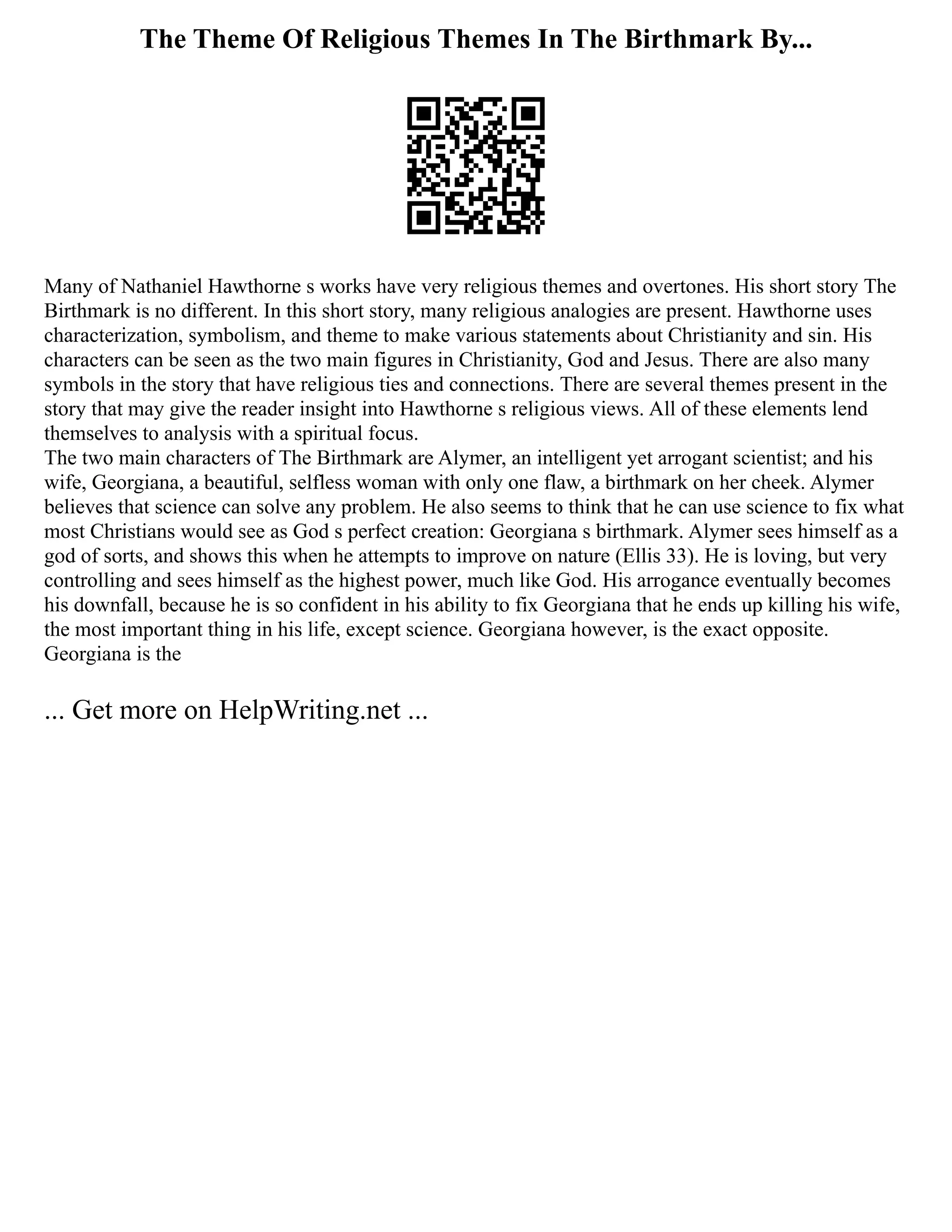 The Theme Of Religious Themes In The Birthmark By...
Many of Nathaniel Hawthorne s works have very religious themes and overtones. His short story The
Birthmark is no different. In this short story, many religious analogies are present. Hawthorne uses
characterization, symbolism, and theme to make various statements about Christianity and sin. His
characters can be seen as the two main figures in Christianity, God and Jesus. There are also many
symbols in the story that have religious ties and connections. There are several themes present in the
story that may give the reader insight into Hawthorne s religious views. All of these elements lend
themselves to analysis with a spiritual focus.
The two main characters of The Birthmark are Alymer, an intelligent yet arrogant scientist; and his
wife, Georgiana, a beautiful, selfless woman with only one flaw, a birthmark on her cheek. Alymer
believes that science can solve any problem. He also seems to think that he can use science to fix what
most Christians would see as God s perfect creation: Georgiana s birthmark. Alymer sees himself as a
god of sorts, and shows this when he attempts to improve on nature (Ellis 33). He is loving, but very
controlling and sees himself as the highest power, much like God. His arrogance eventually becomes
his downfall, because he is so confident in his ability to fix Georgiana that he ends up killing his wife,
the most important thing in his life, except science. Georgiana however, is the exact opposite.
Georgiana is the
... Get more on HelpWriting.net ...
 