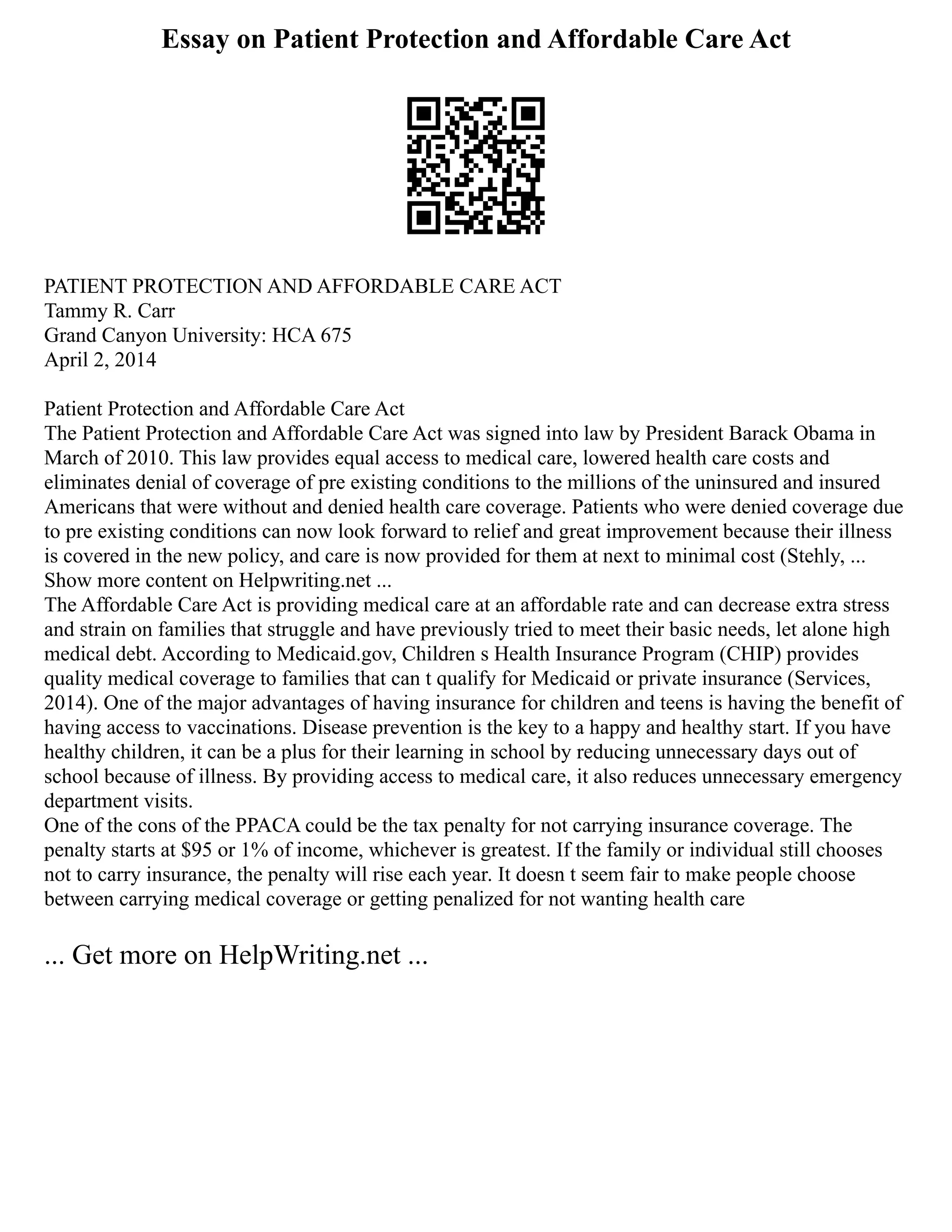 Essay on Patient Protection and Affordable Care Act
PATIENT PROTECTION AND AFFORDABLE CARE ACT
Tammy R. Carr
Grand Canyon University: HCA 675
April 2, 2014
Patient Protection and Affordable Care Act
The Patient Protection and Affordable Care Act was signed into law by President Barack Obama in
March of 2010. This law provides equal access to medical care, lowered health care costs and
eliminates denial of coverage of pre existing conditions to the millions of the uninsured and insured
Americans that were without and denied health care coverage. Patients who were denied coverage due
to pre existing conditions can now look forward to relief and great improvement because their illness
is covered in the new policy, and care is now provided for them at next to minimal cost (Stehly, ...
Show more content on Helpwriting.net ...
The Affordable Care Act is providing medical care at an affordable rate and can decrease extra stress
and strain on families that struggle and have previously tried to meet their basic needs, let alone high
medical debt. According to Medicaid.gov, Children s Health Insurance Program (CHIP) provides
quality medical coverage to families that can t qualify for Medicaid or private insurance (Services,
2014). One of the major advantages of having insurance for children and teens is having the benefit of
having access to vaccinations. Disease prevention is the key to a happy and healthy start. If you have
healthy children, it can be a plus for their learning in school by reducing unnecessary days out of
school because of illness. By providing access to medical care, it also reduces unnecessary emergency
department visits.
One of the cons of the PPACA could be the tax penalty for not carrying insurance coverage. The
penalty starts at $95 or 1% of income, whichever is greatest. If the family or individual still chooses
not to carry insurance, the penalty will rise each year. It doesn t seem fair to make people choose
between carrying medical coverage or getting penalized for not wanting health care
... Get more on HelpWriting.net ...
 