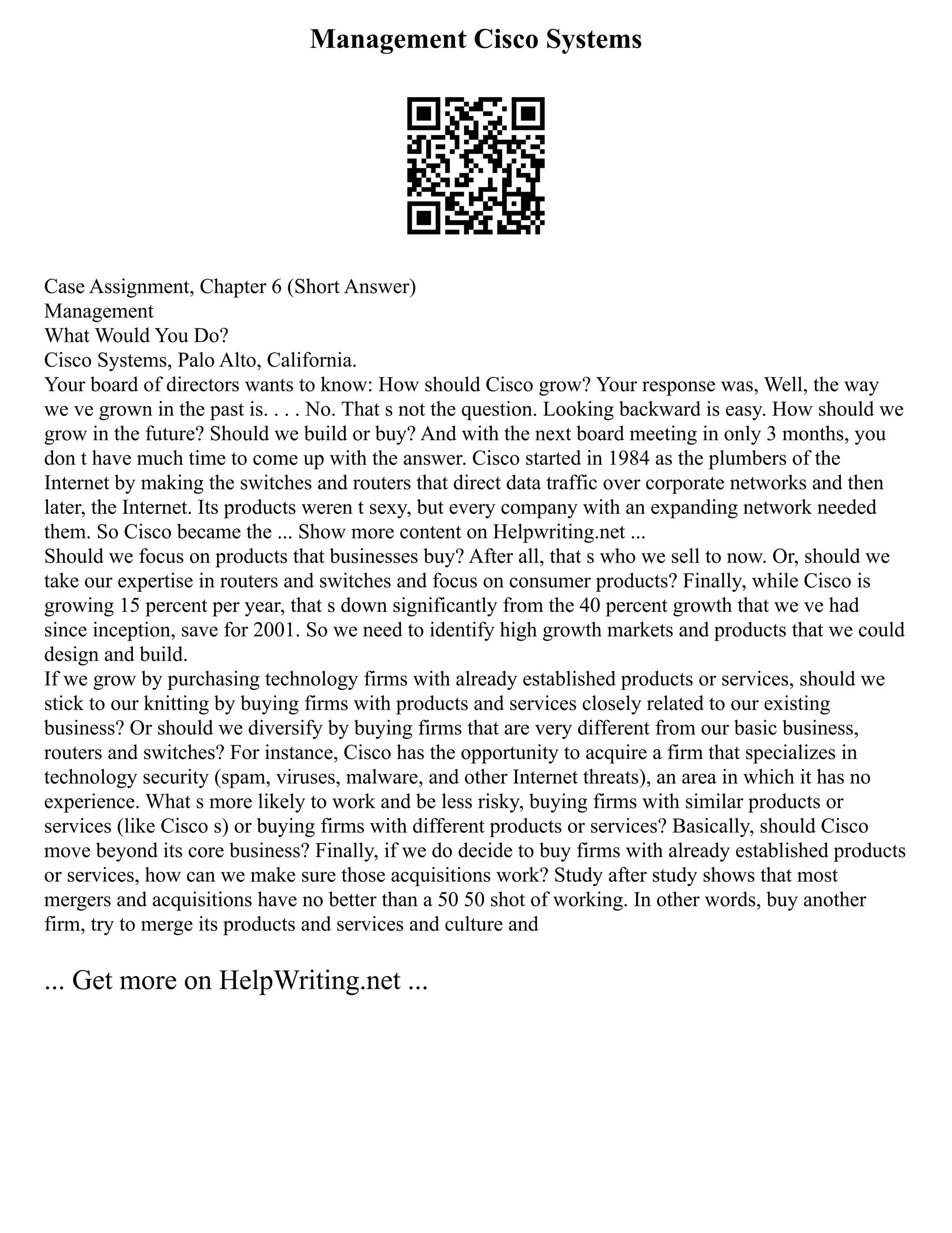 Management Cisco Systems
Case Assignment, Chapter 6 (Short Answer)
Management
What Would You Do?
Cisco Systems, Palo Alto, California.
Your board of directors wants to know: How should Cisco grow? Your response was, Well, the way
we ve grown in the past is. . . . No. That s not the question. Looking backward is easy. How should we
grow in the future? Should we build or buy? And with the next board meeting in only 3 months, you
don t have much time to come up with the answer. Cisco started in 1984 as the plumbers of the
Internet by making the switches and routers that direct data traffic over corporate networks and then
later, the Internet. Its products weren t sexy, but every company with an expanding network needed
them. So Cisco became the ... Show more content on Helpwriting.net ...
Should we focus on products that businesses buy? After all, that s who we sell to now. Or, should we
take our expertise in routers and switches and focus on consumer products? Finally, while Cisco is
growing 15 percent per year, that s down significantly from the 40 percent growth that we ve had
since inception, save for 2001. So we need to identify high growth markets and products that we could
design and build.
If we grow by purchasing technology firms with already established products or services, should we
stick to our knitting by buying firms with products and services closely related to our existing
business? Or should we diversify by buying firms that are very different from our basic business,
routers and switches? For instance, Cisco has the opportunity to acquire a firm that specializes in
technology security (spam, viruses, malware, and other Internet threats), an area in which it has no
experience. What s more likely to work and be less risky, buying firms with similar products or
services (like Cisco s) or buying firms with different products or services? Basically, should Cisco
move beyond its core business? Finally, if we do decide to buy firms with already established products
or services, how can we make sure those acquisitions work? Study after study shows that most
mergers and acquisitions have no better than a 50 50 shot of working. In other words, buy another
firm, try to merge its products and services and culture and
... Get more on HelpWriting.net ...
 