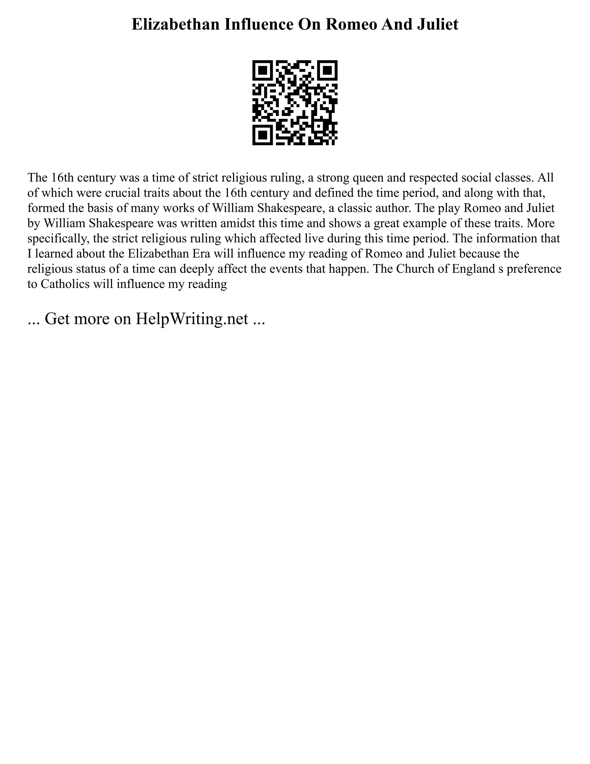 Elizabethan Influence On Romeo And Juliet
The 16th century was a time of strict religious ruling, a strong queen and respected social classes. All
of which were crucial traits about the 16th century and defined the time period, and along with that,
formed the basis of many works of William Shakespeare, a classic author. The play Romeo and Juliet
by William Shakespeare was written amidst this time and shows a great example of these traits. More
specifically, the strict religious ruling which affected live during this time period. The information that
I learned about the Elizabethan Era will influence my reading of Romeo and Juliet because the
religious status of a time can deeply affect the events that happen. The Church of England s preference
to Catholics will influence my reading
... Get more on HelpWriting.net ...
 