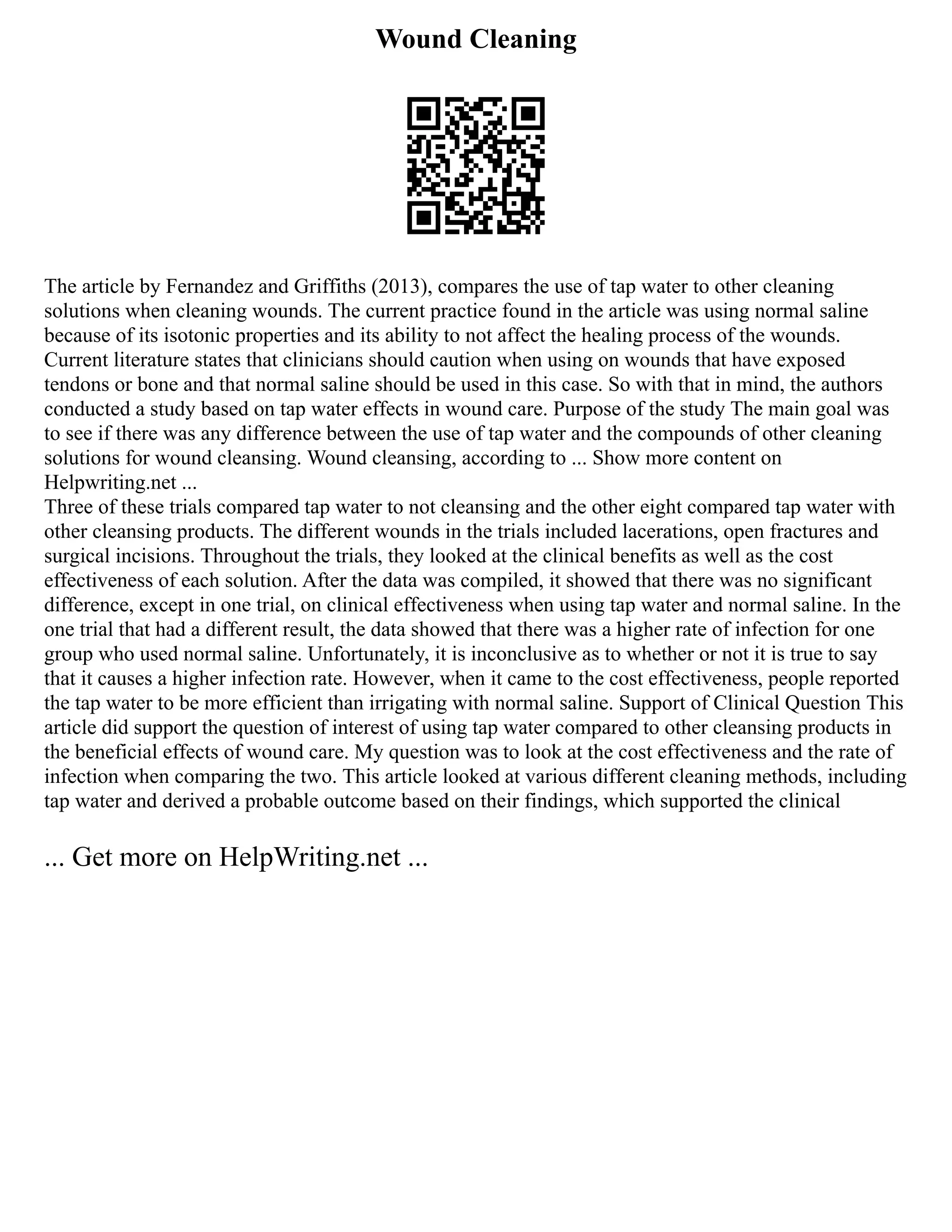 Wound Cleaning
The article by Fernandez and Griffiths (2013), compares the use of tap water to other cleaning
solutions when cleaning wounds. The current practice found in the article was using normal saline
because of its isotonic properties and its ability to not affect the healing process of the wounds.
Current literature states that clinicians should caution when using on wounds that have exposed
tendons or bone and that normal saline should be used in this case. So with that in mind, the authors
conducted a study based on tap water effects in wound care. Purpose of the study The main goal was
to see if there was any difference between the use of tap water and the compounds of other cleaning
solutions for wound cleansing. Wound cleansing, according to ... Show more content on
Helpwriting.net ...
Three of these trials compared tap water to not cleansing and the other eight compared tap water with
other cleansing products. The different wounds in the trials included lacerations, open fractures and
surgical incisions. Throughout the trials, they looked at the clinical benefits as well as the cost
effectiveness of each solution. After the data was compiled, it showed that there was no significant
difference, except in one trial, on clinical effectiveness when using tap water and normal saline. In the
one trial that had a different result, the data showed that there was a higher rate of infection for one
group who used normal saline. Unfortunately, it is inconclusive as to whether or not it is true to say
that it causes a higher infection rate. However, when it came to the cost effectiveness, people reported
the tap water to be more efficient than irrigating with normal saline. Support of Clinical Question This
article did support the question of interest of using tap water compared to other cleansing products in
the beneficial effects of wound care. My question was to look at the cost effectiveness and the rate of
infection when comparing the two. This article looked at various different cleaning methods, including
tap water and derived a probable outcome based on their findings, which supported the clinical
... Get more on HelpWriting.net ...
 