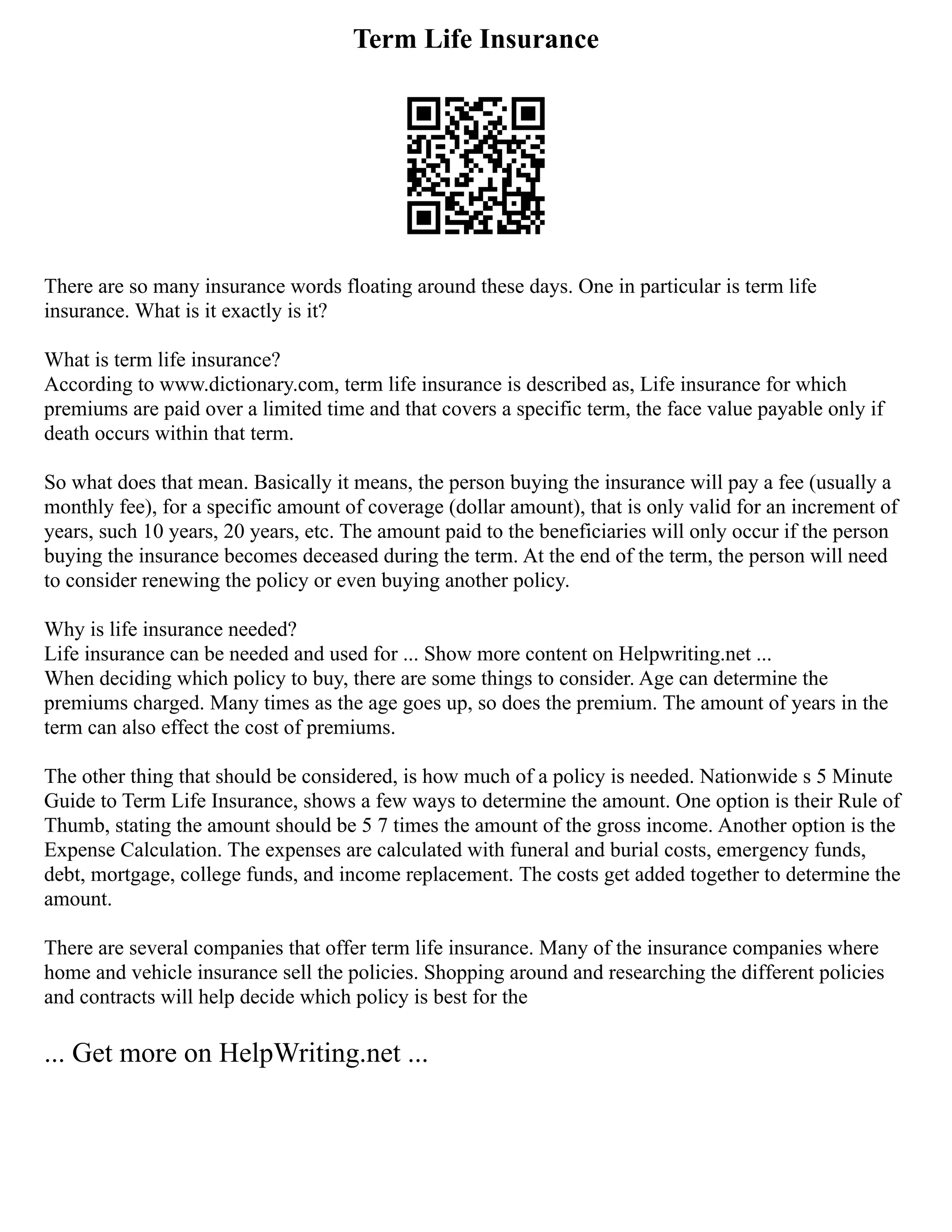 Term Life Insurance
There are so many insurance words floating around these days. One in particular is term life
insurance. What is it exactly is it?
What is term life insurance?
According to www.dictionary.com, term life insurance is described as, Life insurance for which
premiums are paid over a limited time and that covers a specific term, the face value payable only if
death occurs within that term.
So what does that mean. Basically it means, the person buying the insurance will pay a fee (usually a
monthly fee), for a specific amount of coverage (dollar amount), that is only valid for an increment of
years, such 10 years, 20 years, etc. The amount paid to the beneficiaries will only occur if the person
buying the insurance becomes deceased during the term. At the end of the term, the person will need
to consider renewing the policy or even buying another policy.
Why is life insurance needed?
Life insurance can be needed and used for ... Show more content on Helpwriting.net ...
When deciding which policy to buy, there are some things to consider. Age can determine the
premiums charged. Many times as the age goes up, so does the premium. The amount of years in the
term can also effect the cost of premiums.
The other thing that should be considered, is how much of a policy is needed. Nationwide s 5 Minute
Guide to Term Life Insurance, shows a few ways to determine the amount. One option is their Rule of
Thumb, stating the amount should be 5 7 times the amount of the gross income. Another option is the
Expense Calculation. The expenses are calculated with funeral and burial costs, emergency funds,
debt, mortgage, college funds, and income replacement. The costs get added together to determine the
amount.
There are several companies that offer term life insurance. Many of the insurance companies where
home and vehicle insurance sell the policies. Shopping around and researching the different policies
and contracts will help decide which policy is best for the
... Get more on HelpWriting.net ...
 