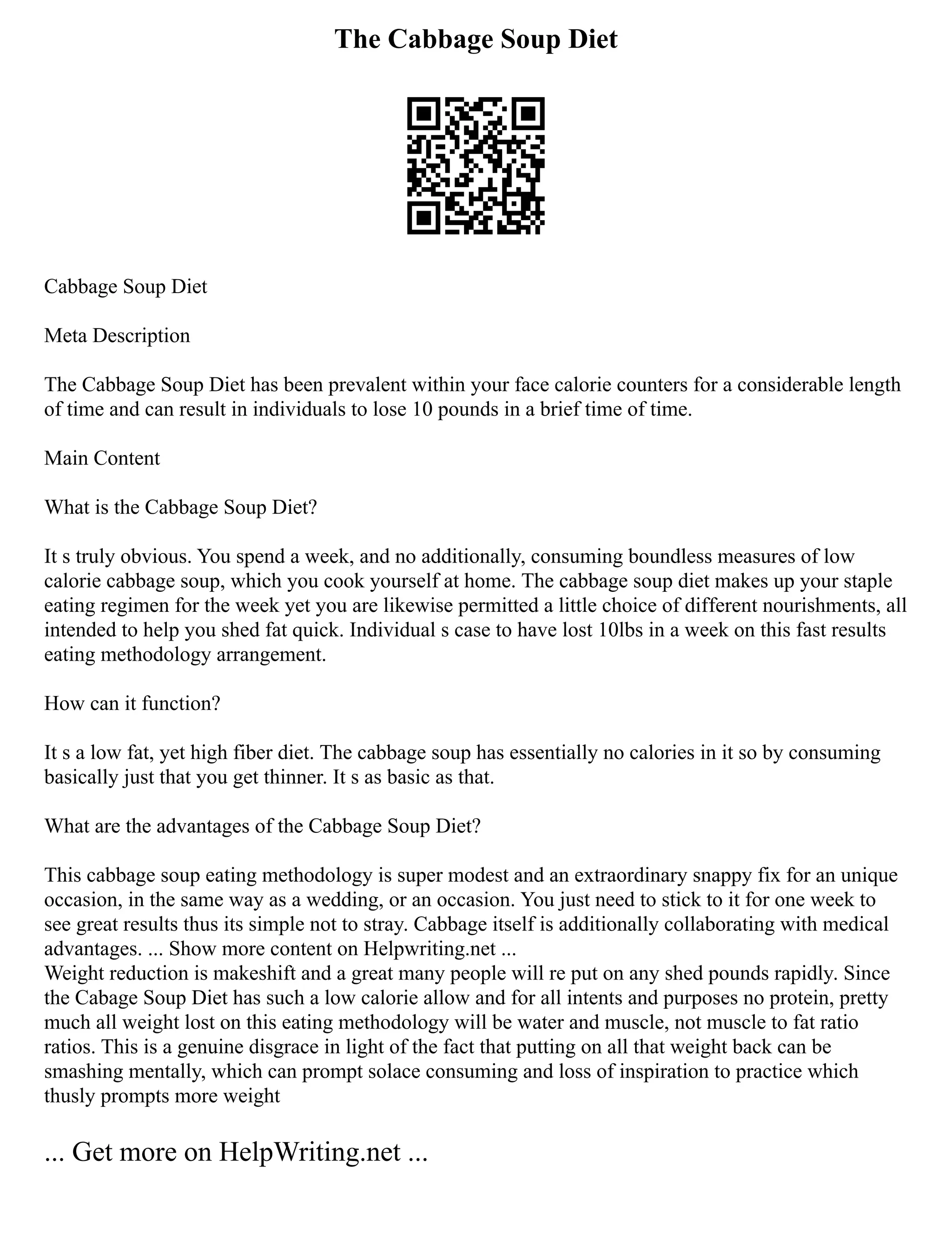 The Cabbage Soup Diet
Cabbage Soup Diet
Meta Description
The Cabbage Soup Diet has been prevalent within your face calorie counters for a considerable length
of time and can result in individuals to lose 10 pounds in a brief time of time.
Main Content
What is the Cabbage Soup Diet?
It s truly obvious. You spend a week, and no additionally, consuming boundless measures of low
calorie cabbage soup, which you cook yourself at home. The cabbage soup diet makes up your staple
eating regimen for the week yet you are likewise permitted a little choice of different nourishments, all
intended to help you shed fat quick. Individual s case to have lost 10lbs in a week on this fast results
eating methodology arrangement.
How can it function?
It s a low fat, yet high fiber diet. The cabbage soup has essentially no calories in it so by consuming
basically just that you get thinner. It s as basic as that.
What are the advantages of the Cabbage Soup Diet?
This cabbage soup eating methodology is super modest and an extraordinary snappy fix for an unique
occasion, in the same way as a wedding, or an occasion. You just need to stick to it for one week to
see great results thus its simple not to stray. Cabbage itself is additionally collaborating with medical
advantages. ... Show more content on Helpwriting.net ...
Weight reduction is makeshift and a great many people will re put on any shed pounds rapidly. Since
the Cabage Soup Diet has such a low calorie allow and for all intents and purposes no protein, pretty
much all weight lost on this eating methodology will be water and muscle, not muscle to fat ratio
ratios. This is a genuine disgrace in light of the fact that putting on all that weight back can be
smashing mentally, which can prompt solace consuming and loss of inspiration to practice which
thusly prompts more weight
... Get more on HelpWriting.net ...
 