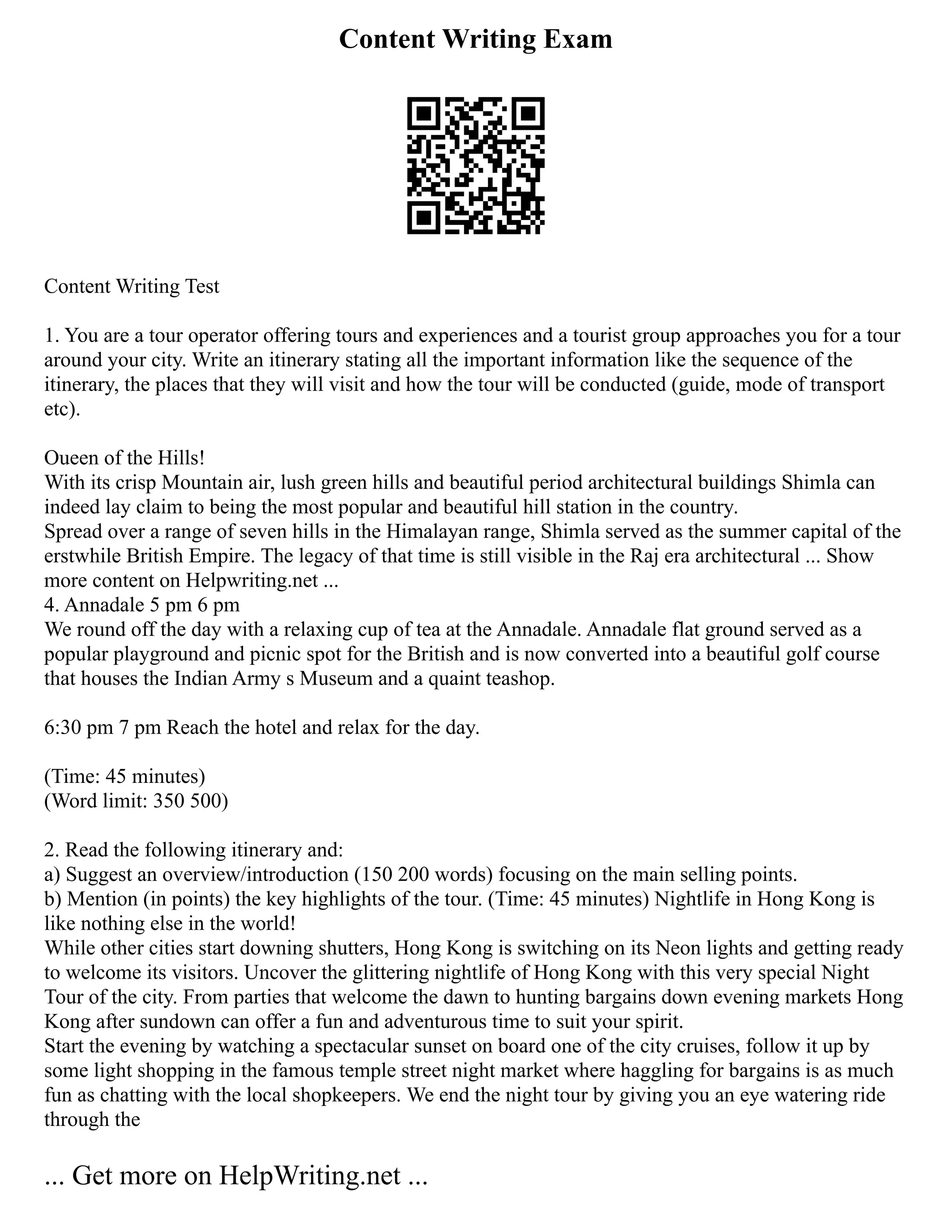Content Writing Exam
Content Writing Test
1. You are a tour operator offering tours and experiences and a tourist group approaches you for a tour
around your city. Write an itinerary stating all the important information like the sequence of the
itinerary, the places that they will visit and how the tour will be conducted (guide, mode of transport
etc).
Oueen of the Hills!
With its crisp Mountain air, lush green hills and beautiful period architectural buildings Shimla can
indeed lay claim to being the most popular and beautiful hill station in the country.
Spread over a range of seven hills in the Himalayan range, Shimla served as the summer capital of the
erstwhile British Empire. The legacy of that time is still visible in the Raj era architectural ... Show
more content on Helpwriting.net ...
4. Annadale 5 pm 6 pm
We round off the day with a relaxing cup of tea at the Annadale. Annadale flat ground served as a
popular playground and picnic spot for the British and is now converted into a beautiful golf course
that houses the Indian Army s Museum and a quaint teashop.
6:30 pm 7 pm Reach the hotel and relax for the day.
(Time: 45 minutes)
(Word limit: 350 500)
2. Read the following itinerary and:
a) Suggest an overview/introduction (150 200 words) focusing on the main selling points.
b) Mention (in points) the key highlights of the tour. (Time: 45 minutes) Nightlife in Hong Kong is
like nothing else in the world!
While other cities start downing shutters, Hong Kong is switching on its Neon lights and getting ready
to welcome its visitors. Uncover the glittering nightlife of Hong Kong with this very special Night
Tour of the city. From parties that welcome the dawn to hunting bargains down evening markets Hong
Kong after sundown can offer a fun and adventurous time to suit your spirit.
Start the evening by watching a spectacular sunset on board one of the city cruises, follow it up by
some light shopping in the famous temple street night market where haggling for bargains is as much
fun as chatting with the local shopkeepers. We end the night tour by giving you an eye watering ride
through the
... Get more on HelpWriting.net ...
 