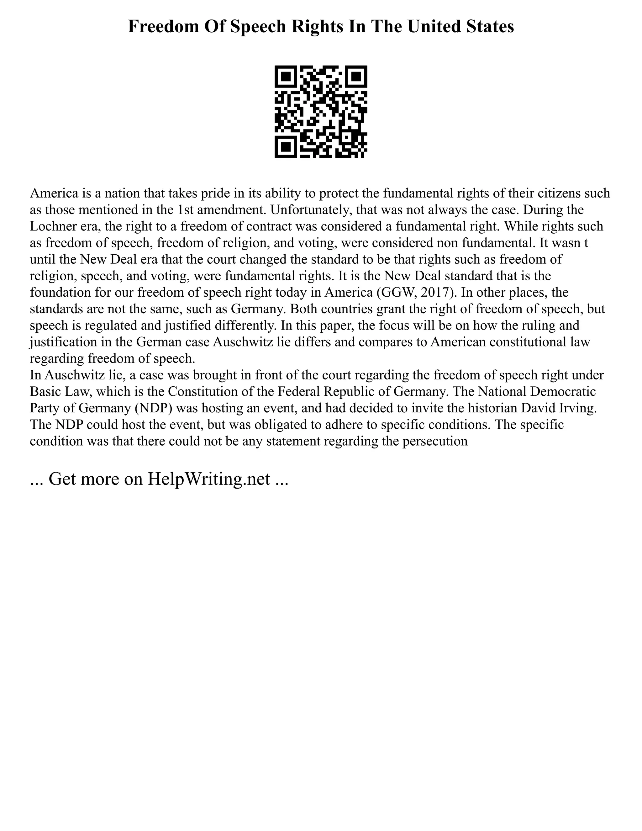 Freedom Of Speech Rights In The United States
America is a nation that takes pride in its ability to protect the fundamental rights of their citizens such
as those mentioned in the 1st amendment. Unfortunately, that was not always the case. During the
Lochner era, the right to a freedom of contract was considered a fundamental right. While rights such
as freedom of speech, freedom of religion, and voting, were considered non fundamental. It wasn t
until the New Deal era that the court changed the standard to be that rights such as freedom of
religion, speech, and voting, were fundamental rights. It is the New Deal standard that is the
foundation for our freedom of speech right today in America (GGW, 2017). In other places, the
standards are not the same, such as Germany. Both countries grant the right of freedom of speech, but
speech is regulated and justified differently. In this paper, the focus will be on how the ruling and
justification in the German case Auschwitz lie differs and compares to American constitutional law
regarding freedom of speech.
In Auschwitz lie, a case was brought in front of the court regarding the freedom of speech right under
Basic Law, which is the Constitution of the Federal Republic of Germany. The National Democratic
Party of Germany (NDP) was hosting an event, and had decided to invite the historian David Irving.
The NDP could host the event, but was obligated to adhere to specific conditions. The specific
condition was that there could not be any statement regarding the persecution
... Get more on HelpWriting.net ...
 