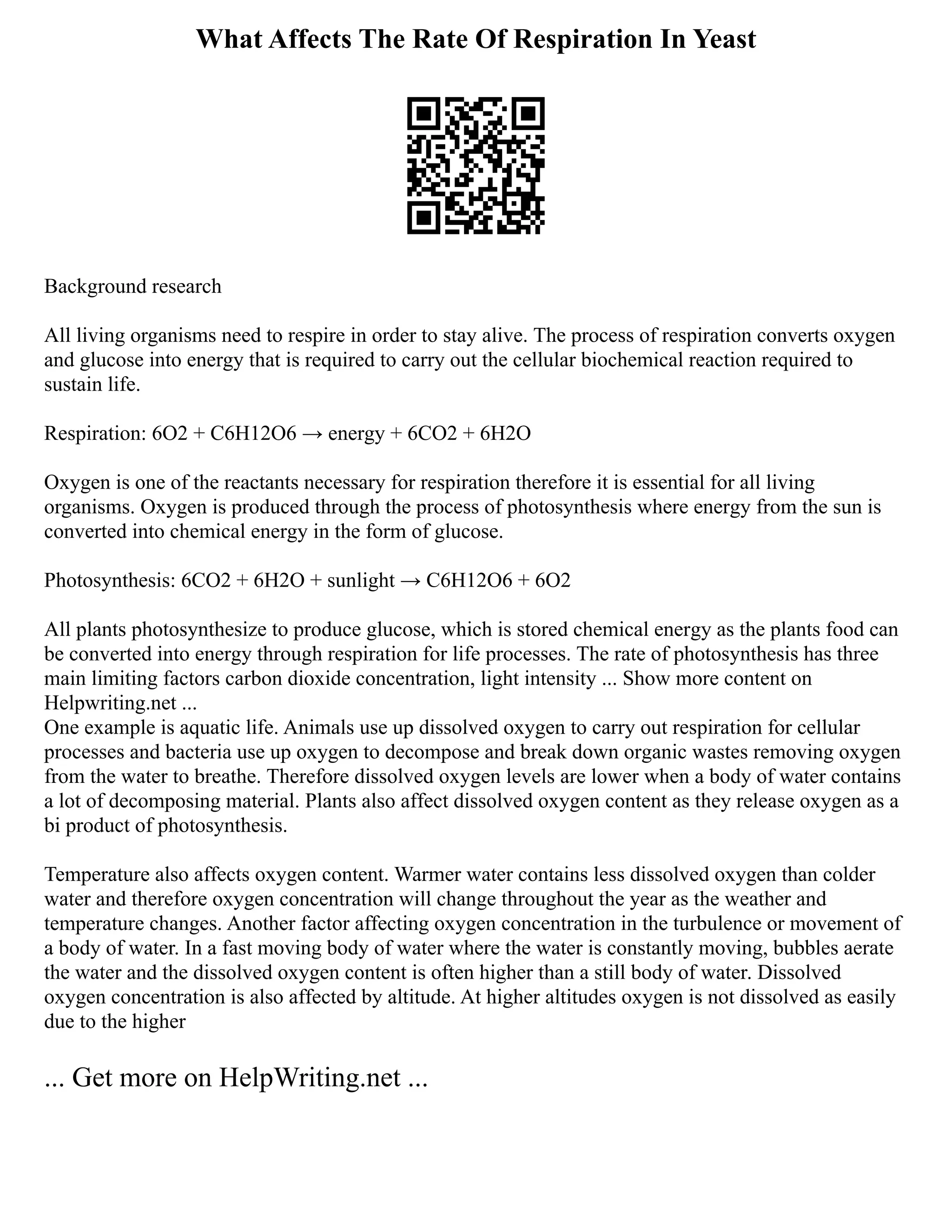 What Affects The Rate Of Respiration In Yeast
Background research
All living organisms need to respire in order to stay alive. The process of respiration converts oxygen
and glucose into energy that is required to carry out the cellular biochemical reaction required to
sustain life.
Respiration: 6O2 + C6H12O6 → energy + 6CO2 + 6H2O
Oxygen is one of the reactants necessary for respiration therefore it is essential for all living
organisms. Oxygen is produced through the process of photosynthesis where energy from the sun is
converted into chemical energy in the form of glucose.
Photosynthesis: 6CO2 + 6H2O + sunlight → C6H12O6 + 6O2
All plants photosynthesize to produce glucose, which is stored chemical energy as the plants food can
be converted into energy through respiration for life processes. The rate of photosynthesis has three
main limiting factors carbon dioxide concentration, light intensity ... Show more content on
Helpwriting.net ...
One example is aquatic life. Animals use up dissolved oxygen to carry out respiration for cellular
processes and bacteria use up oxygen to decompose and break down organic wastes removing oxygen
from the water to breathe. Therefore dissolved oxygen levels are lower when a body of water contains
a lot of decomposing material. Plants also affect dissolved oxygen content as they release oxygen as a
bi product of photosynthesis.
Temperature also affects oxygen content. Warmer water contains less dissolved oxygen than colder
water and therefore oxygen concentration will change throughout the year as the weather and
temperature changes. Another factor affecting oxygen concentration in the turbulence or movement of
a body of water. In a fast moving body of water where the water is constantly moving, bubbles aerate
the water and the dissolved oxygen content is often higher than a still body of water. Dissolved
oxygen concentration is also affected by altitude. At higher altitudes oxygen is not dissolved as easily
due to the higher
... Get more on HelpWriting.net ...
 