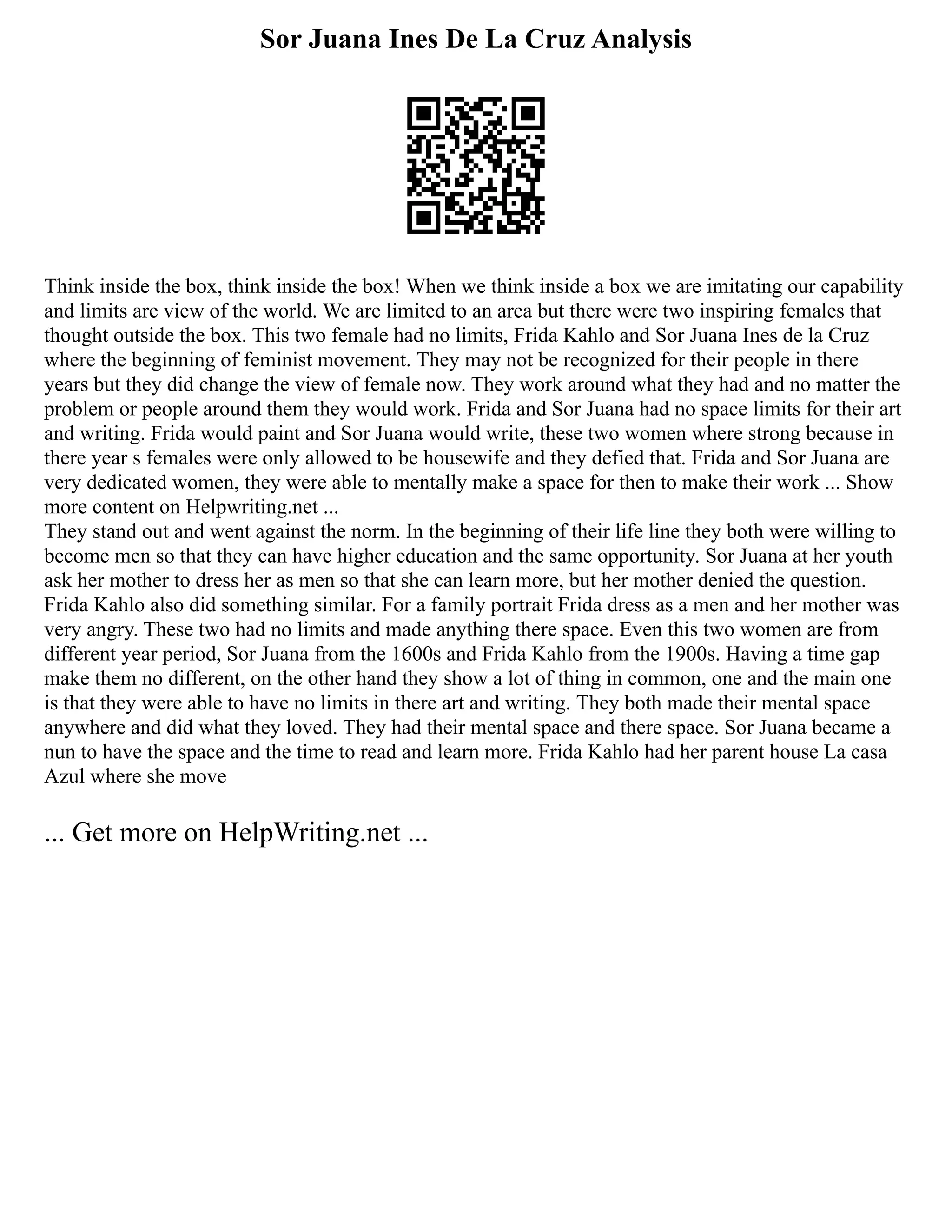 Sor Juana Ines De La Cruz Analysis
Think inside the box, think inside the box! When we think inside a box we are imitating our capability
and limits are view of the world. We are limited to an area but there were two inspiring females that
thought outside the box. This two female had no limits, Frida Kahlo and Sor Juana Ines de la Cruz
where the beginning of feminist movement. They may not be recognized for their people in there
years but they did change the view of female now. They work around what they had and no matter the
problem or people around them they would work. Frida and Sor Juana had no space limits for their art
and writing. Frida would paint and Sor Juana would write, these two women where strong because in
there year s females were only allowed to be housewife and they defied that. Frida and Sor Juana are
very dedicated women, they were able to mentally make a space for then to make their work ... Show
more content on Helpwriting.net ...
They stand out and went against the norm. In the beginning of their life line they both were willing to
become men so that they can have higher education and the same opportunity. Sor Juana at her youth
ask her mother to dress her as men so that she can learn more, but her mother denied the question.
Frida Kahlo also did something similar. For a family portrait Frida dress as a men and her mother was
very angry. These two had no limits and made anything there space. Even this two women are from
different year period, Sor Juana from the 1600s and Frida Kahlo from the 1900s. Having a time gap
make them no different, on the other hand they show a lot of thing in common, one and the main one
is that they were able to have no limits in there art and writing. They both made their mental space
anywhere and did what they loved. They had their mental space and there space. Sor Juana became a
nun to have the space and the time to read and learn more. Frida Kahlo had her parent house La casa
Azul where she move
... Get more on HelpWriting.net ...
 